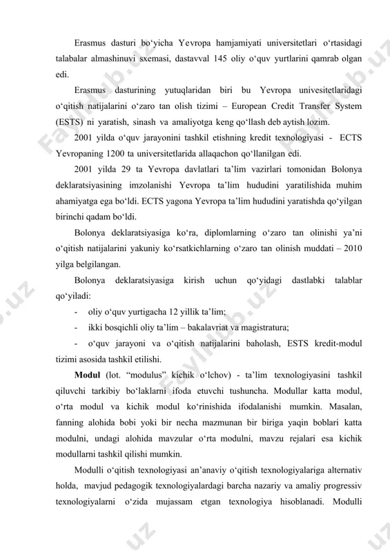 g qo‘llash deb aytish lozim. 2001 yilda o‘quv jarayonini tashkil etishning kredit texnologiyasi - ects yevropaning 1200 ta universitetlarida allaqachon qo‘llanilgan edi. 2001 yilda 29 ta yevropa davlatlari ta’lim vazirlari tomonidan bolonya deklaratsiyasining imzolanishi yevropa ta’lim hududini yaratilishida muhim ahamiyatga ega bo‘ldi. ects yagona yevropa ta’lim hududini yaratishda qo‘yilgan birinchi qadam bo‘ldi. bolonya deklaratsiyasiga ko‘ra, diplomlarning o‘zaro tan olinishi ya’ni o‘qitish natijalarini yakuniy ko‘rsatkichlarning o‘zaro tan olinish muddati – 2010 yilga belgilangan. bolonya deklaratsiyasiga kirish uchun qo‘yidagi dastlabki talablar qo‘yiladi: · oliy o‘quv yurtigacha 12 yillik ta’lim; · ikki bosqichli oliy ta’lim – bakalavriat va magistratura; · o‘quv jarayoni va o‘qitish natijalarini baholash, ests kredit-modul tizimi asosida tashkil etilishi. modul (lot. “modulus” kichik o‘lchov) - ta’lim texnologiyasini tashkil qiluvchi tarkibiy bo‘laklarni ifoda etuvchi tushuncha. modullar katta modul, o‘rta modul va kichik modul ko‘rinishida ifodalanishi mumkin. masalan, fanning alohida bobi yoki bir necha mazmunan bir biriga yaqin boblari katta modulni, undagi …