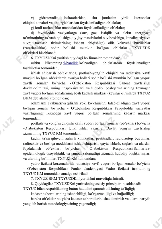 lash natijalari bo`yicha tayyorlanadigan texnogen xavf yuqori bo`lgan zonalar (txyuz)ning unifikatsiya qilingan qisqacha tavsiflari va tasvirlari to`plamidan iborat bo`ladi. 3. txyuzdk kadastr ob’ektlarini hisobga olishni, ularning holatini va ro`y bergan xavfli texnogen hodisalar oqibatlarini baholash maqsadida yuritiladi. 4. txyuzdkni yuritish txyuzni xatlovdan o`tkazish, uning tavsiflari va parametrlarini baholash, kadastr axborotlarini hujjatlashtirish, hisobga olish hamda undan texnogen avariyalar va halokatlarni oldini olish bo`yicha profilaktika va ogohlantirish choralarini o`z vaqtida va samarali amalga oshirish, ular vujudga kelgan taqdirda yesa - ularni tezkorlik bilan mahalliylashtirish va bartaraf еtishni ta’minlash orqali ta’minlanadi. 5. o`zbekiston respublikasining "xavfli ishlab chiqarish ob’ektlarining sanoat xavfsizligi to`g`risida"gi q hyperlink "https://nrm.uz/contentf?doc=112805_o%e2%80%98zbekiston_respublikasining_28_09_2006_y_o%e2%80%98rq-57-son_havfli_ishlab_chiqarish_obektlarining_sanoat_havfsizligi_to%e2%80%98g%e2%80%98risidagi_qonuni_(qonunchilik_palatasi_tomonidan_29_06_2006_y_qabul_qilingan_senat_tomonidan_25_08_2006_y_maqullangan)&products=1_vse_zakonodatelstvo_uzbekistana" \t "_blank" onuniga muvofiq belgilangan xavfli ishlab chiqarish ob’ektlarida ro`y berishi mumkin bo`lgan texnogen hodisalar (yong`inlar, portlashlar, xavfli zararli moddalarni tashqariga chiqarish, binolar, inshootlar, texnik qurilmalar va shu kabilar) zonalari hamda: a) radioaktiv moddalar va materiallar ishlab chiqariladigan, ulardan foydalaniladigan, ular qayta ishlanadigan, hosil bo`ladigan, saqlanadigan, tashiladigan, yo`q qilib …