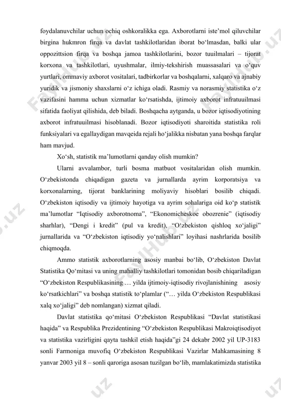 otnoma”, “ekonomicheskoe obozrenie” (iqtisodiy sharhlar), “dengi i kredit” (pul va kredit), “o‘zbekiston qishloq xo‘jaligi” jurnallarida va “o‘zbekiston iqtisodiy yo‘nalishlari” loyihasi nashrlarida bosilib chiqmoqda. ammo statistik axborotlarning asosiy manbai bo‘lib, o‘zbekiston davlat statistika qo‘mitasi va uning mahalliy tashkilotlari tomonidan bosib chiqariladigan “o‘zbekiston respublikasining … yilda ijtimoiy-iqtisodiy rivojlanishining asosiy ko‘rsatkichlari” va boshqa statistik to‘plamlar (“… yilda o‘zbekiston respublikasi xalq xo‘jaligi” deb nomlangan) xizmat qiladi. davlat statistika qo‘mitasi o‘zbekiston respublikasi “davlat statistikasi haqida” va respublika prezidentining “o‘zbekiston respublikasi makroiqtisodiyot va statistika vazirligini qayta tashkil etish haqida”gi 24 dekabr 2002 yil up-3183 sonli farmoniga muvofiq o‘zbekiston respublikasi vazirlar mahkamasining 8 yanvar 2003 yil 8 – sonli qaroriga asosan tuzilgan bo‘lib, mamlakatimizda statistika sohasida yagona siyosat ishlab chiquvchi va amalga oshiruvchi mustaqil yuridik shaxsdir. davlat statistika qo‘mitasi o‘zbekiston respublikasining amaldagi va milliy manfaatlariga muvofiq, ilmiy asoslangan uslubiyat, xalqaro andoza va qoidalar asosida tuzilgan va taraqqiy etgan axborot tizimini barpo etib, yagona davlat siyosatini amalga oshiradi …
