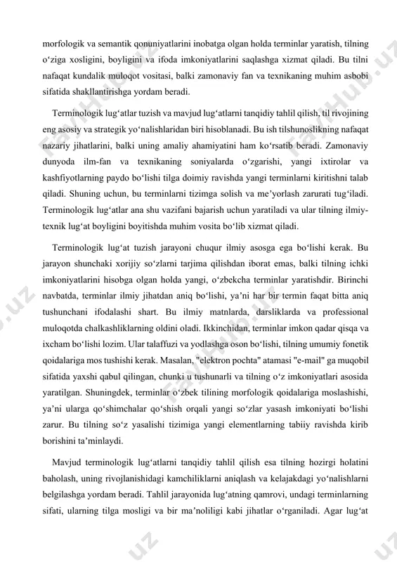 strategik yoʻnalishlaridan biri hisoblanadi. bu ish tilshunoslikning nafaqat nazariy jihatlarini, balki uning amaliy ahamiyatini ham koʻrsatib beradi. zamonaviy dunyoda ilm-fan va texnikaning soniyalarda oʻzgarishi, yangi ixtirolar va kashfiyotlarning paydo boʻlishi tilga doimiy ravishda yangi terminlarni kiritishni talab qiladi. shuning uchun, bu terminlarni tizimga solish va meʼyorlash zarurati tugʻiladi. terminologik lugʻatlar ana shu vazifani bajarish uchun yaratiladi va ular tilning ilmiy-texnik lugʻat boyligini boyitishda muhim vosita boʻlib xizmat qiladi. terminologik lugʻat tuzish jarayoni chuqur ilmiy asosga ega boʻlishi kerak. bu jarayon shunchaki xorijiy soʻzlarni tarjima qilishdan iborat emas, balki tilning ichki imkoniyatlarini hisobga olgan holda yangi, oʻzbekcha terminlar yaratishdir. birinchi navbatda, terminlar ilmiy jihatdan aniq boʻlishi, yaʼni har bir termin faqat bitta aniq tushunchani ifodalashi shart. bu ilmiy matnlarda, darsliklarda va professional muloqotda chalkashliklarning oldini oladi. ikkinchidan, terminlar imkon qadar qisqa va ixcham boʻlishi lozim. ular talaffuzi va yodlashga oson boʻlishi, tilning umumiy fonetik qoidalariga mos tushishi kerak. masalan, "elektron pochta" …