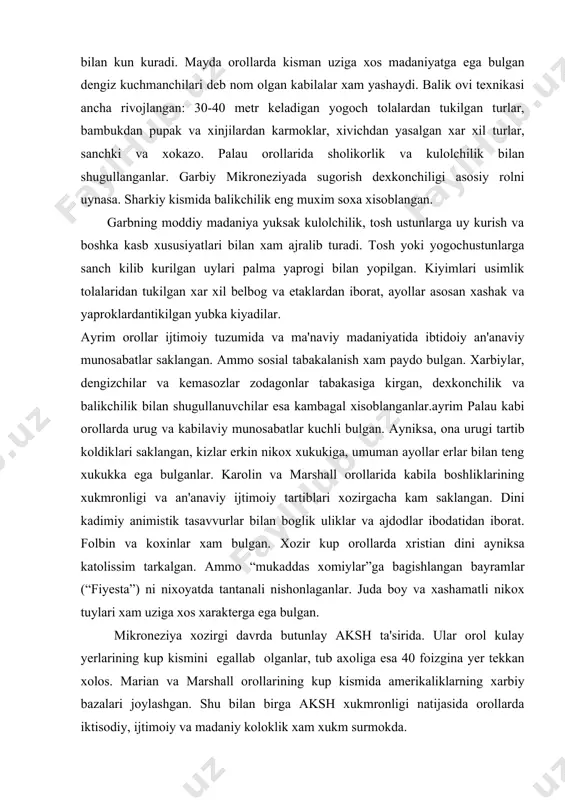 roneziya xozirgi davrda butunlay aksh ta'sirida. ular orol kulay yerlarining kup kismini egallab olganlar, tub axoliga esa 40 foizgina yer tekkan xolos. marian va marshall orollarining kup kismida amerikaliklarning xarbiy bazalari joylashgan. shu bilan birga aksh xukmronligi natijasida orollarda iktisodiy, ijtimoiy va madaniy koloklik xam xukm surmokda. mikroneziyaning xozirgi iktisodiyoti asosan kokos palmasini ustirish va kokos yongogini ishlab chikarishdan iborat. ayrim orollarda shakarkamish, kakao va sabzavot yetishtiriladi. ishchi kuchi sifatida asosan tub axoli ishlatiladi. gilbert orollarida fosforit kazib olinadi. maorif tizimi nixoyatda past darajada rivojlangan. adabiyotlar: 1.jabborov i.m. jahon etnologiyasi asoslari.t., 2005. 2.jabborov i., jabborov s. jahon dinlari tarixi. toshkеnt, 2001 3.jabborov i.m. etnografiya asoslari. t.,1981. 4.jabborov i.m. etnografiya va jahonning etnik qiyofasi. t., 1982. 5. salimov t.s. avstaraliya va okеaniya xalqlari. t., 2003. 6. sadoxin a.p. etnologiya. 2000. 7.puchkov p.i. nasеlеniе okеanii. etnografichеskiy obzor. m., 1967. 8.volnеvich ya. u aborigеnov okеanii. m.»nauka» 1965. 9.okеanskiy etnografichеskiy sbornik. m., 1957. 10bruk …