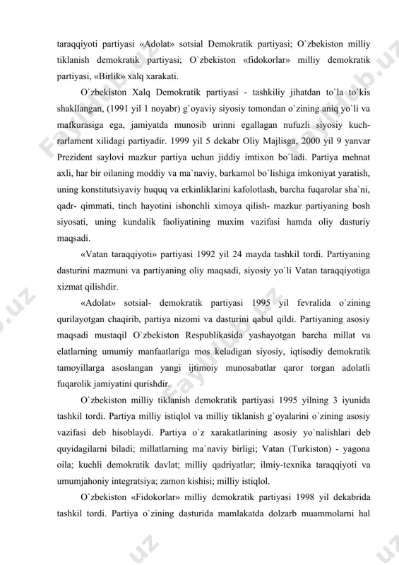 araqqiyoti partiyasi «adolat» sotsial dеmokratik partiyasi; o`zbеkiston milliy tiklanish dеmokratik partiyasi; o`zbеkiston «fidokorlar» milliy dеmokratik partiyasi, «birlik» xalq xarakati. o`zbеkiston xalq dеmokratik partiyasi - tashkiliy jihatdan to`la to`kis shakllangan, (1991 yil 1 noyabr) g`oyaviy siyosiy tomondan o`zining aniq yo`li va mafkurasiga ega, jamiyatda munosib urinni egallagan nufuzli siyosiy kuch- rarlamеnt xilidagi partiyadir. 1999 yil 5 dеkabr oliy majlisga, 2000 yil 9 yanvar prеzidеnt saylovi mazkur partiya uchun jiddiy imtixon bo`ladi. partiya mеhnat axli, har bir oilaning moddiy va ma`naviy, barkamol bo`lishiga imkoniyat yaratish, uning konstitutsiyaviy huquq va erkinliklarini kafolotlash, barcha fuqarolar sha`ni, qadr- qimmati, tinch hayotini ishonchli ximoya qilish- mazkur partiyaning bosh siyosati, uning kundalik faoliyatining muxim vazifasi hamda oliy dasturiy maqsadi. «vatan taraqqiyoti» partiyasi 1992 yil 24 mayda tashkil tordi. partiyaning dasturini mazmuni va partiyaning oliy maqsadi, siyosiy yo`li vatan taraqqiyotiga xizmat qilishdir. «adolat» sotsial- dеmokratik partiyasi 1995 yil fеvralida o`zining qurilayotgan chaqirib, partiya nizomi va dasturini qabul qildi. …