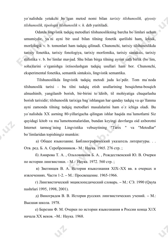 а. 1968. ж) кондрашов н.а. история лингвистических учений.–м.:просвещение. 1970. з) история лингвистических учений. отв. ред. а. и. десницлая, с. д. кацнельсон 1-ая книга. древний мир. – л.: наука. 1980.;2-ая книга. . средневековый восток. –л.: наука. 1981.; 3-тья книга. средневековая европа. – л.: наука. 1985. и)звегинцев в. а. история арабского языкознания. – м.1958. к)основные направления структурализма. отв. ред. о. с. ахманова. –м.: 1965. л)апресян ю. д. идеи и методы современной структурной лингвистики. – м.. 1966. tadqiq metodlari tilshunoslik yo`nalishini belgilashi va ilmiy maktab ko`p hollarda metod nomi bilan atalishi sababli "qiyosiy-tarixiy tilshunoslik", "naturalistik tilshunoslik" , "komparativistika", "geneologik tilshunoslik", "formal tilshunoslik", "funksional tilshunoslik", "areal tilshunoslik", "struktur tilshunoslik", "deskriptiv tilshunoslik", "matematik tilshunoslik", "kompyuter tilshunosligi", "psixologik tilshunoslik" (psixolingvistika) v. h. kabi yo`nalishlarga bag`ishlangan ish va fayl-u saytlarda shu yo`nalish uchun yetakchi bo`lgan tadqiq metodlari haqida ma`lumot olish mumkin. bundan tashqari lingvistik tadqiq metodlariga maxsus bag`ishlangan ishlar ham oz emas. chunonchi, "общее языкознание. методы лингвистических …