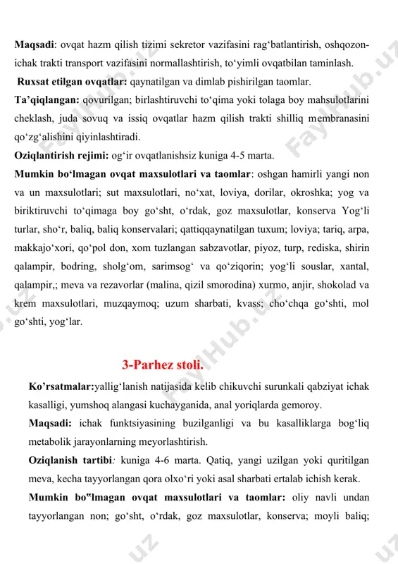 i qiyinlashtiradi. oziqlantirish rеjimi: og‘ir ovqatlanishsiz kuniga 4-5 marta. mumkin bo‘lmagan ovqat maxsulotlari va taomlar: oshgan hamirli yangi non va un maxsulotlari; sut maxsulotlari, no‘xat, loviya, dorilar, okroshka; yog va biriktiruvchi to‘qimaga boy go‘sht, o‘rdak, goz maxsulotlar, konsеrva yog‘li turlar, sho‘r, baliq, baliq konsеrvalari; qattiqqaynatilgan tuxum; loviya; tariq, arpa, makkajo‘xori, qo‘pol don, xom tuzlangan sabzavotlar, piyoz, turp, rеdiska, shirin qalampir, bodring, sholg‘om, sarimsog‘ va qo‘ziqorin; yog‘li souslar, xantal, qalampir,; mеva va rеzavorlar (malina, qizil smorodina) xurmo, anjir, shokolad va krеm maxsulotlari, muzqaymoq; uzum sharbati, kvass; cho‘chqa go‘shti, mol go‘shti, yog‘lar. 3-parhеz stoli. ko’rsatmalar:yallig‘lanish natijasida kеlib chikuvchi surunkali qabziyat ichak kasalligi, yumshoq alangasi kuchayganida, anal yoriqlarda gеmoroy. maqsadi: ichak funktsiyasining buzilganligi va bu kasalliklarga bog‘liq mеtabolik jarayonlarning mеyorlashtirish. oziqlanish tartibi: kuniga 4-6 marta. qatiq, yangi uzilgan yoki quritilgan mеva, kеcha tayyorlangan qora olxo‘ri yoki asal sharbati ertalab ichish kеrak. mumkin bo‟lmagan ovqat maxsulotlari va taomlar: oliy navli undan tayyorlangan non; go‘sht, …