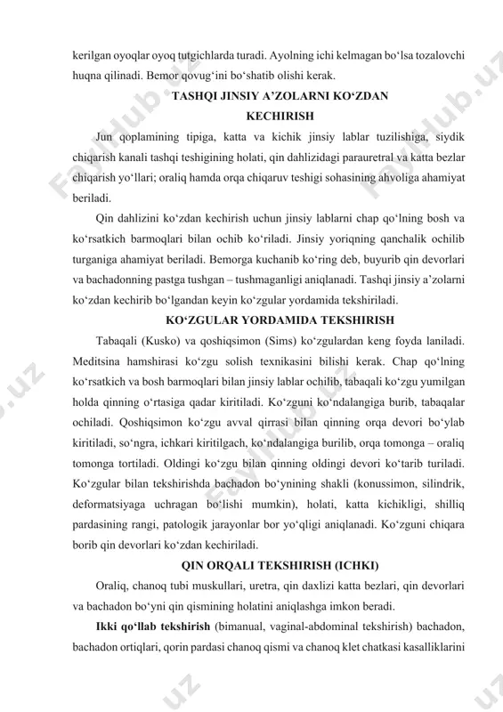 abaqali ko‘zgu yumilgan holda qinning o‘rtasiga qadar kiritiladi. ko‘zguni ko‘ndalangiga burib, tabaqalar ochiladi. qoshiqsimon ko‘zgu avval qirrasi bilan qinning orqa devori bo‘ylab kiritiladi, so‘ngra, ichkari kiritilgach, ko‘ndalangiga burilib, orqa tomonga – oraliq tomonga tortiladi. oldingi ko‘zgu bilan qinning oldingi devori ko‘tarib turiladi. ko‘zgular bilan tekshirishda bachadon bo‘ynining shakli (konussimon, silindrik, deformatsiyaga uchragan bo‘lishi mumkin), holati, katta kichikligi, shilliq pardasining rangi, patologik jarayonlar bor yo‘qligi aniqlanadi. ko‘zguni chiqara borib qin devorlari ko‘zdan kechiriladi. qin orqali tekshirish (ichki) oraliq, chanoq tubi muskullari, uretra, qin daxlizi katta bezlari, qin devorlari va bachadon bo‘yni qin qismining holatini aniqlashga imkon beradi. ikki qo‘llab tekshirish (bimanual, vaginal-abdominal tekshirish) bachadon, bachadon ortiqlari, qorin pardasi chanoq qismi va chanoq klet chatkasi kasalliklarini aniqlash maqsadida qo‘llaniladi. avval bachadon tekshirilib, uning holati, katta kichikligi, shakli, konsisten- a ) b ) d ) e ) 6-rasm. a – kusko kuzgusi; b – sims kuzgusi; d – kuzgularni kiritish; e – ko‘targichlar. …