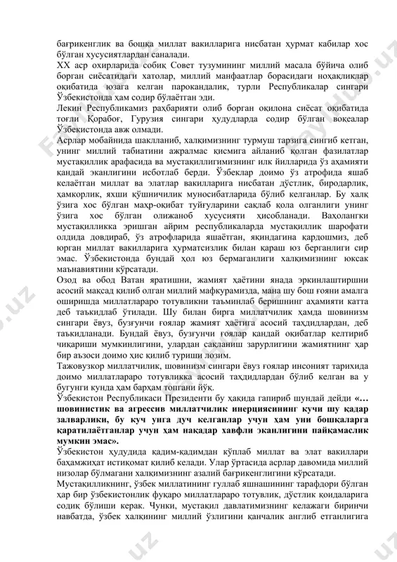 тимизда 130 дан зиёд миллат ва элат яшайди. булар эса биргаликда ўзбекистон халқини ташкил этади. озод ва обод ватан, эркин ва фаровон ҳаёт қуриш йўлида бораётган эканмиз, миллатлар орасида тотувликни йўлга қўйишимиз даркор. миллий ўзликни англаш жадал суръатлар билан ўсиб кетишига юртимиздаги тинчлик ва барқарорликни кўра олмасдан миллатлараро мажороларини келтириб чиқаришга, уни кучайтиришга интилаётган кучларни ҳарактларига қарамасдан ўзбекистонда миллатлараро ва фуқаролараро низоларнинг бўлмаганлиги, уларнинг олди олинганлиги ўзбек миллати учун вазминлик, бағрикенглик ва бошқа миллат вакилларига нисбатан ҳурмат кабилар хос бўлган хусусиятлардан саналади. xx аср охирларида собиқ совет тузумининг миллий масала бўйича олиб борган сиёсатидаги хатолар, миллий манфаатлар борасидаги ноҳақликлар оқибатида юзага келган парокандалик, турли республикалар сингари ўзбекистонда ҳам содир бўлаётган эди. лекин республикамиз раҳбарияти олиб борган оқилона сиёсат оқибатида тоғли қорабоғ, гурузия сингари ҳудудларда содир бўлган воқеалар ўзбекистонда авж олмади. асрлар мобайнида шаклланиб, халқимизнинг турмуш тарзига сингиб кетган, унинг миллий табиатини ажралмас қисмига айланиб қолган фазилатлар мустақиллик арафасида ва мустақиллигимизнинг …
