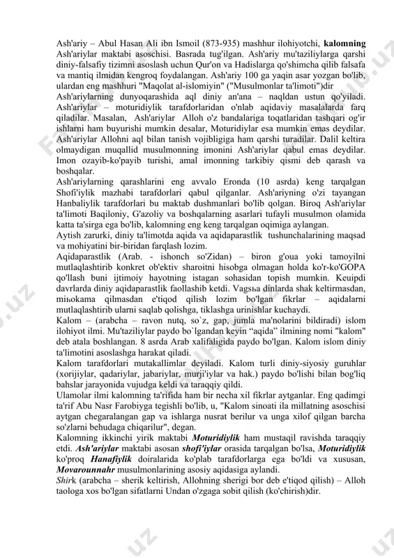 ing yagonaligiga) ishonish; 2 – nubuvvat (payg'ambarga) ishonish; 3 – adl (ilohiy taqdirning adolatligiga) ishonish; 4 – imomat (imomlar hokimiyatini tanish) ishonish; 5 – maod (oxiratga) ishonish; ash'ariylar – kalomning asosiy yo'nalishlaridan biri – ash'ariy maktabi tarafdorlari. boqiloniy (1013 y. v.e.), ibn furq (1015 y. v.e.), abu ishoq isfaro'iniy (1027 y. v.e.), abdul qohir bog'dodiy (1037 y. v.e.), juvayniy (1085 y. v.e.), shahristoniy (1153 y. v.e.), faxriddin roziy (1209 y. v.e.) taniqli vakillaridir. ash'ariy – abul hasan ali ibn ismoil (873-935) mashhur ilohiyotchi, kalomning ash'ariylar maktabi asoschisi. basrada tug'ilgan. ash'ariy mu'taziliylarga qarshi diniy-falsafiy tizimni asoslash uchun qur'on va hadislarga qo'shimcha qilib falsafa va mantiq ilmidan kengroq foydalangan. ash'ariy 100 ga yaqin asar yozgan bo'lib, ulardan eng mashhuri "maqolat al-islomiyin" ("musulmonlar ta'limoti")dir ash'ariylarning dunyoqarashida aql diniy an'ana – naqldan ustun qo'yiladi. ash'ariylar – moturidiylik tarafdorlaridan o'nlab aqidaviy masalalarda farq qiladilar. masalan, ash'ariylar alloh o'z bandalariga toqatlaridan tashqari og'ir ishlarni ham buyurishi …