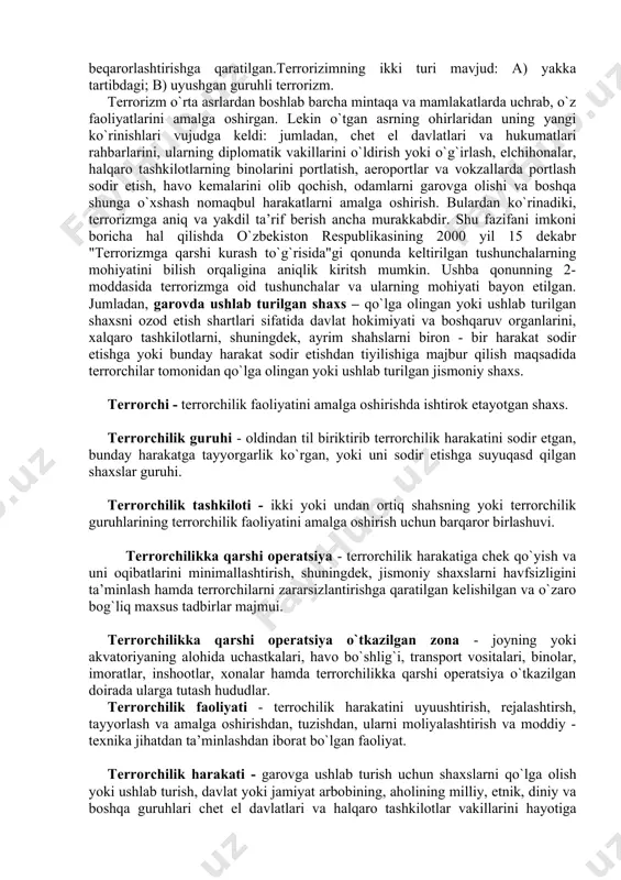 i favqulodda vaziyatlarning kiritilishi bejiz emas. chunki bunday tusdagi xavf hatarning darajasi yildan yilga ortib bormoqda. shuning uchun har bir inson o`z yurti, millati, muqaddas zamini va oilasi tinchlihi, hotirjamligi uchun kurashmog`i lozim. terrorizm haqida tushuncha. terrorizm lotincha "terror" so`zidan olingan bo`lib, siyosiy, diniy, mafkuraviy va boshqa maqsadlarga erishish uchun shaxsning hayoti, sog`lig`iga havf tug`diruvchi, mol - mulk va boshqa moddiy boyliklarni yo`q qilinishi havfini keltirib chiqaruvchi hamda davlatni, xalqaro tashkilotni, jismoniy yoki yuridik shahsni biron - bir harakatlar sodir etishga yoki sodir etilishidan tiyilishiga majbur qilishga, xalqaro munosabatlarni murakkablashtirishga, davlatning suvernetitetini, hududiy yahlitligini buzishga, havfsizligiga putur etkazishga, qurolli muojorolar chiqarishni ko`zlab ig`vogarliklar qilishga, aholini qo`rqitishga, ijtimoiy siyosiy vaziyatni beqarorlashtirishga qaratilgan.terrorizimning ikki turi mavjud: a) yakka tartibdagi; b) uyushgan guruhli terrorizm. terrorizm o`rta asrlardan boshlab barcha mintaqa va mamlakatlarda uchrab, o`z faoliyatlarini amalga oshirgan. lekin o`tgan asrning ohirlaridan uning yangi ko`rinishlari vujudga keldi: jumladan, chet el davlatlari va hukumatlari rahbarlarini, …