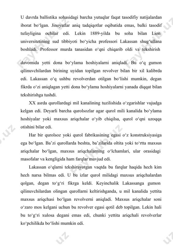 iqarib oldi va tekshirish davomida yetti dona bo‘ylama hoshiyalarni aniqladi. bu o‘q gumon qilinuvchilardan birining uyidan topilgan revolver bilan bir xil kalibrda edi. lakassan o‘q ushbu revolverdan otilgan bo‘lishi mumkin, degan fikrda o‘zi aniqlagan yetti dona bo‘ylama hoshiyalarni yanada diqqat bilan tekshirishga tushdi. xx asrda qurollardagi mil kanalining tuzilishida o‘zgarishlar vujudga kelgan edi. deyarli barcha qurolsozlar agar qurol mili kanalida bo‘ylama hoshiyalar yoki maxsus ariqchalar o‘yib chiqilsa, qurol o‘qni uzoqqa otishini bilar edi. har bir qurolsoz yoki qurol fabrikasining egasi o‘z konstruksiyasiga ega bo‘lgan. ba’zi qurollarda beshta, ba’zilarida oltita yoki to‘rtta maxsus ariqchalar bo‘lgan, maxsus ariqchalarning o‘lchamlari, ular orasidagi masofalar va kengligida ham farqlar mavjud edi. lakassan o‘qlarni tekshirayotgan vaqtda bu farqlar haqida hech kim hech narsa bilmas edi. u bu izlar qurol milidagi maxsus ariqchalardan qolgan, degan to‘g‘ri fikrga keldi. keyinchalik lakassanga gumon qilinuvchilardan olingan qurollarni keltirishganda, u mil kanalida yettita maxsus ariqchasi bo‘lgan revolverni aniqladi. maxsus ariqchalar soni …