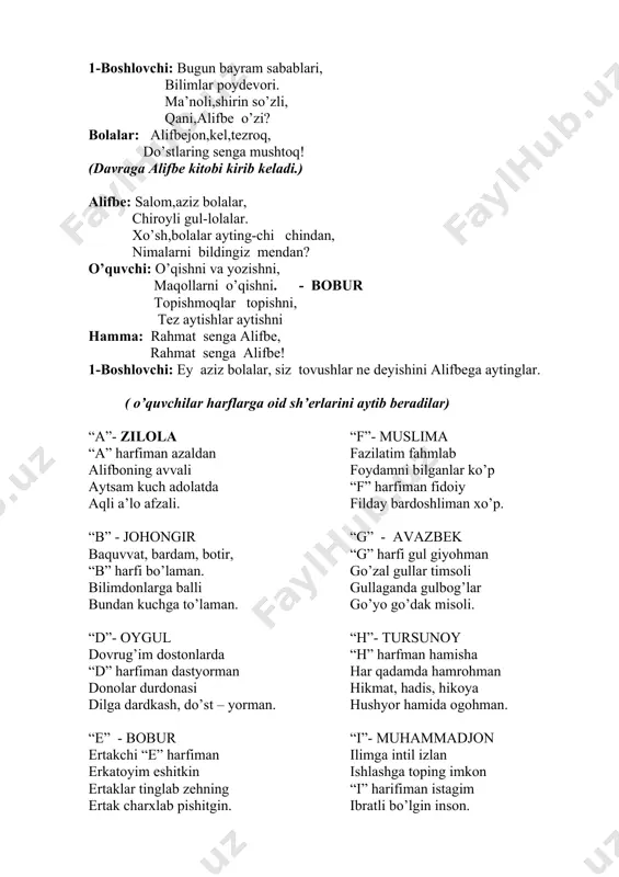 larini sahnamizga taklif etsak 1-boshlovchi: bugun bayram sabablari, bilimlar poydevori. ma’noli,shirin so’zli, qani,alifbe o’zi? bolalar: alifbejon,kel,tezroq, do’stlaring senga mushtoq! (davraga alifbe kitobi kirib keladi.) alifbe: salom,aziz bolalar, chiroyli gul-lolalar. xo’sh,bolalar ayting-chi chindan, nimalarni bildingiz mendan? o’quvchi: o’qishni va yozishni, maqollarni o’qishni. - bobur topishmoqlar topishni, tez aytishlar aytishni hamma: rahmat senga alifbe, rahmat senga alifbe! 1-boshlovchi: ey aziz bolalar, siz tovushlar ne deyishini alifbega aytinglar. ( o’quvchilar harflarga oid sh’erlarini aytib beradilar) “a”- zilola “a” harfiman azaldan alifboning avvali aytsam kuch adolatda aqli a’lo afzali. “b” - johongir baquvvat, bardam, botir, “b” harfi bo’laman. bilimdonlarga balli bundan kuchga to’laman. “d”- oygul dovrug’im dostonlarda “d” harfiman dastyorman donolar durdonasi dilga dardkash, do’st – yorman. “e” - bobur ertakchi “e” harfiman erkatoyim eshitkin ertaklar tinglab zehning ertak charxlab pishitgin. “f”- muslima fazilatim fahmlab foydamni bilganlar ko’p “f” harfiman fidoiy filday bardoshliman xo’p. “g” - avazbek “g” harfi gul giyohman go’zal gullar timsoli …