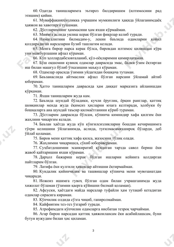 аолман. 56. кўп ҳолларда айтаётганларим суҳбатдошларимни ҳақиқатан ҳам қизиқтиришига шубҳаланиб қоламан. 57. баъзида тўсатдан аъзои баданим тер билан қопланганлигини ҳис қиламан. 58. бировданқаттиқғазаблансам, уни уриб юборишим ҳам мумкин. 59. бировнинг менга ёмон муносабатда бўлиши мени унча ташвишлантирмайди. 60. одатда танишларимга эътироз билдиришим (илтимосини рад этишим) қийин. 61. муваффақиятсизликка учрашим мумкинлиги ҳақида ўйлаганимдаёқ ҳаяжон ва хавотирга тушаман. 62. дўстларимнинг ҳаммасини ҳам яхши кўрмайман. 63. миямга аслида уялиш керак бўлган фикрлар келиб туради. 64. нимагалигини билмадим-у, лекин баъзида одамларни қойил қолдирадиган нарсаларни бузиб ташлагим келади. 65. менга бирор нарса керак бўлса, бировдан илтимос қилишдан кўра уни мажбурлашни афзал кўраман. 66. кўп ҳоллардабезовталаниб, қўл-оёқларимни қимирлатаман. 67. бўш оқшомни қувноқ одамлар даврасида эмас, балки ўзим ёқтирган иш билан машғул бўлиб ўтказишни маъқул кўраман. 68. одамлар орасида ўзимни уйдагидан бошқача тутаман. 69. баъзанаслида айтмаслик афзал бўлган нарсани ўйламай айтиб юбораман. 70. ҳатто танишларим даврасида ҳам диққат марказига айланишдан қўрқаман. 71. яхши танишларим жуда кам. 72. …