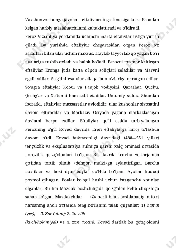 da norozilik qo'zg'olonlari bo’lgan. bu davrda barcha yerlarjamoa qo'lidan tortib olinib «dehqon mulki»ga aylantirilgan. barcha boyliklar va hokimiyat boylar qo'hda bo’lgan. ayollar huquqi poymol qilingan. boylar ko'ngil hushi uchun istagancha xotinlar olganlar, bu hoi mazdak boshchiligida qo'zg'olon kelib chiqishiga sabab bo’lgan. mazdakchilar — «z» harfi bilan boshlanadigan to'rt narsaning aholi o'rtasida teng bo’lishini talab qilganlar: 1) zamin (yer); 2. zar (oltm); 3. zo 'rlik (kuch-hokimiyal) va 4. zom (xotin). kovad dastlab bu qo'zg'olonni himoya qildi va qo'llab-quvvatladi. so'ngra u bu qo'zg'olonga qarshi kurashdi va eftaliylar tomoniga qochib ketdi. kovad hukmronligi davrida eron bilan eftaliylar orasidagi munosabatlar ancha yumshab do'stona tus ola boshladi. bu hoi eftaliylar orasida o'sgan kovadning eftaliylar bilan shaxsiy do'stona munosabatlarining natijasi bo’lganligi ehtimoldan uzoq emas. kovad eftaliylar podshosining qizi, ya'ni o'z jiyaniga uylanadi, chunki uning opasi asirga tushgach, vaxshunvorning xotini bo’lgan edi. ikki tomon o'rtasidagi yaqinlik shu darajada kuchaydiki, eftaliylar 502 yilda eron toinonida turib vizantiyaga qarshi …