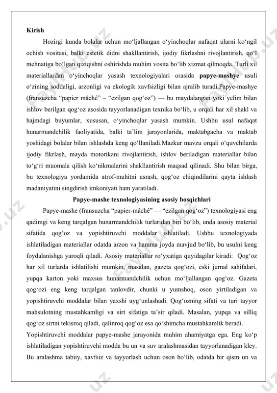 uchun mo‘ljallangan qog‘oz. gazeta qog‘ozi eng keng tarqalgan tanlovdir, chunki u yumshoq, oson yirtiladigan va yopishtiruvchi moddalar bilan yaxshi uyg‘unlashadi. qog‘ozning sifati va turi tayyor mahsulotning mustahkamligi va sirt sifatiga ta’sir qiladi. masalan, yupqa va silliq qog‘oz sirtni tekisroq qiladi, qalinroq qog‘oz esa qo‘shimcha mustahkamlik beradi. yopishtiruvchi moddalar papye-mashe jarayonida muhim ahamiyatga ega. eng ko‘p ishlatiladigan yopishtiruvchi modda bu un va suv aralashmasidan tayyorlanadigan kley. bu aralashma tabiiy, xavfsiz va tayyorlash uchun oson bo‘lib, odatda bir qism un va besh qism suv nisbatida aralashtiriladi. aralashma qaynatilganda yopishqoq xususiyatga ega bo‘ladi va qog‘oz qatlamlarini bir-biriga mahkam yopishtirishga yordam beradi. shu bilan birga, zamonaviy hunarmandlar orasida pva (polivinilatsetat) elimidan foydalanish ham keng tarqalgan, chunki u tez quriydi va mustahkam yopishadi. ba’zi hollarda, kraxmal yoki dekstrin asosidagi elimlar ham ishlatiladi, ammo ularning narxi biroz yuqori bo‘lishi mumkin. ramka papye-mashe mahsulotlariga shakl berishda asosiy rol o‘ynaydi. ramka materiali sifatida sim, yog‘och, plastmassa yoki hatto …