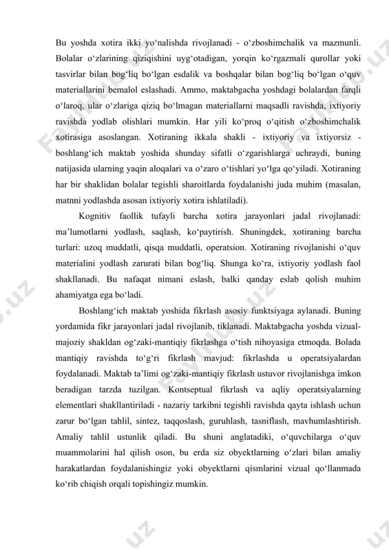 li. bolalar o‘zlarining qiziqishini uyg‘otadigan, yorqin ko‘rgazmali qurollar yoki tasvirlar bilan bog‘liq bo‘lgan esdalik va boshqalar bilan bog‘liq bo‘lgan o‘quv materiallarini bemalol eslashadi. ammo, maktabgacha yoshdagi bolalardan farqli o‘laroq, ular o‘zlariga qiziq bo‘lmagan materiallarni maqsadli ravishda, ixtiyoriy ravishda yodlab olishlari mumkin. har yili ko‘proq o‘qitish o‘zboshimchalik xotirasiga asoslangan. xotiraning ikkala shakli - ixtiyoriy va ixtiyorsiz - boshlang‘ich maktab yoshida shunday sifatli o‘zgarishlarga uchraydi, buning natijasida ularning yaqin aloqalari va o‘zaro o‘tishlari yo‘lga qo‘yiladi. xotiraning har bir shaklidan bolalar tegishli sharoitlarda foydalanishi juda muhim (masalan, matnni yodlashda asosan ixtiyoriy xotira ishlatiladi). kognitiv faollik tufayli barcha xotira jarayonlari jadal rivojlanadi: ma’lumotlarni yodlash, saqlash, ko‘paytirish. shuningdek, xotiraning barcha turlari: uzoq muddatli, qisqa muddatli, operatsion. xotiraning rivojlanishi o‘quv materialini yodlash zarurati bilan bog‘liq. shunga ko‘ra, ixtiyoriy yodlash faol shakllanadi. bu nafaqat nimani eslash, balki qanday eslab qolish muhim ahamiyatga ega bo‘ladi. boshlang‘ich maktab yoshida fikrlash asosiy funktsiyaga aylanadi. buning yordamida fikr jarayonlari jadal rivojlanib, …