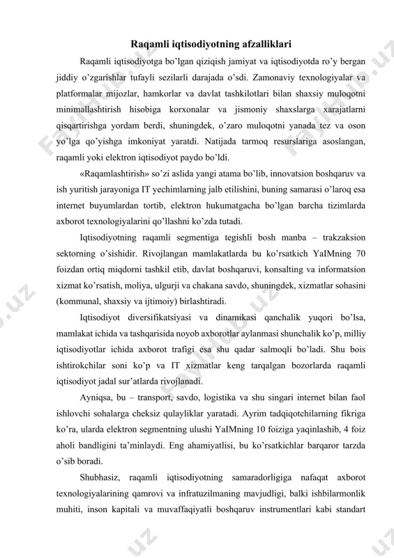 tadqiqotchilarning fikriga ko’ra, ularda elektron segmentning ulushi yaimning 10 foiziga yaqinlashib, 4 foiz aholi bandligini ta’minlaydi. eng ahamiyatlisi, bu ko’rsatkichlar barqaror tarzda o’sib boradi. shubhasiz, raqamli iqtisodiyotning samaradorligiga nafaqat axborot texnologiyalarining qamrovi va infratuzilmaning mavjudligi, balki ishbilarmonlik muhiti, inson kapitali va muvaffaqiyatli boshqaruv instrumentlari kabi standart iqtisodiy mezonlar ham ta’sir ko’rsatadi. binobarin, iqtisodiy taraqqiyot aynan ularga tayanadi, bu esa ushbu mezonlarning raqamli iqtisodiyot rivojlanishida avvalgiday muhim o’rin tutishini bildiradi. raqamli iqtisodiyot ko’z o’ngimizda yaralmoqda hozir butun dunyo bo’ylab yangi servislar va biznes modellarni yaratish uchun it instrumentlardan foydalanadigan eski va yangi kompaniyalar aksariyat sohalarda yetakchi bo’lgan kompaniyalarga kuchli raqobat tug’dirmoqda. prognozlarga ko’ra, yaqin yillarda makroiqtisodiyot «lean production», addiktiv, nano va biotexnologiya mezonlariga tayanadigan ishlab chiqaruvchilarga qattiq bog’liq bo’lishi kutilmoqda. shu munosabat bilan oqilona boshqaruv uchun zarur hisoblangan axborot ko’lami ham ortib boradi, ishlab chiqarish va fuqarolar muloqoti, biznes va davlat organlarini boshqarish tuzilmasi esa jiddiy o’zgarishlarni boshdan kechiradi. quyidagilar bunda …
