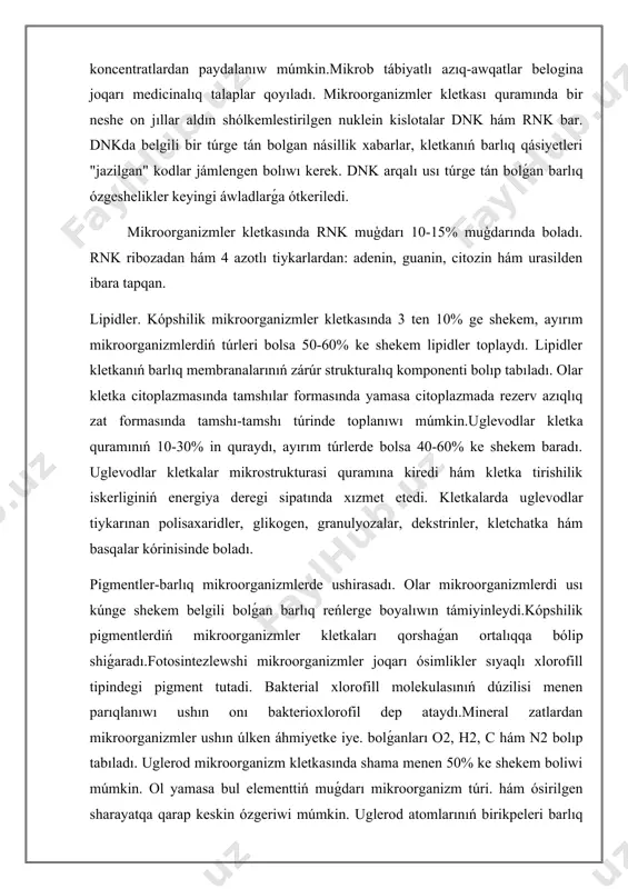 ik iskerliginiń energiya deregi sipatında xızmet etedi. kletkalarda uglevodlar tiykarınan polisaxaridler, glikogen, granulyozalar, dekstrinler, kletchatka hám basqalar kórinisinde boladı. pigmentler-barlıq mikroorganizmlerde ushirasadı. olar mikroorganizmlerdi usı kúnge shekem belgili bolǵan barlıq reńlerge boyalıwın támiyinleydi.kópshilik pigmentlerdiń mikroorganizmler kletkaları qorshaǵan ortalıqqa bólip shiǵaradı.fotosintezlewshi mikroorganizmler joqarı ósimlikler sıyaqlı xlorofill tipindegi pigment tutadi. bakterial xlorofill molekulasınıń dúzilisi menen parıqlanıwı ushın onı bakterioxlorofil dep ataydı.mineral zatlardan mikroorganizmler ushın úlken áhmiyetke iye. bolǵanları o2, h2, c hám n2 bolıp tabıladı. uglerod mikroorganizm kletkasında shama menen 50% ke shekem boliwi múmkin. ol yamasa bul elementtiń muǵdarı mikroorganizm túri. hám ósirilgen sharayatqa qarap keskin ózgeriwi múmkin. uglerod atomlarınıń birikpeleri barlıq organikalıq zatlar ushın ostovo (orkok) xızmetin atqaradı, yaǵnıy sonday tósek, oǵan basqa elementler oralıp ketedi, tap keste sıyaqlı. vodorod hám kislorod ajiralmaydı, biraq bir-birine qarama-qarsı. vodorod qaytarıwshı, kislorod oksidlewshi. olardıń óz ara birigiwinen kletka tirishiligi ushın zárúr bolǵan neytral hám inert zatlardan biri suw payda boladı.azot - "tirishiliksiz" degen …