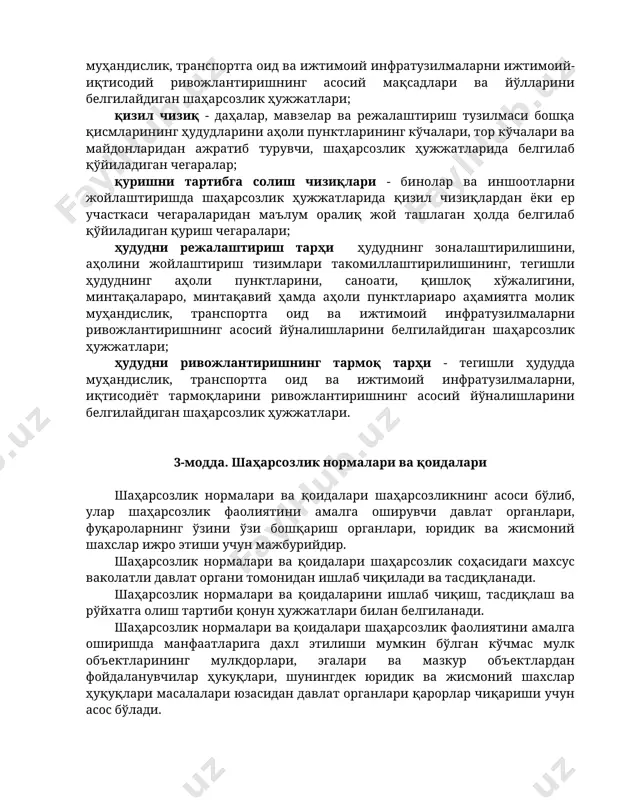 тизимлари такомиллаштирилишининг, тегишли ҳудуднинг аҳоли пунктларини, саноати, қишлоқ хўжалигини, минтақалараро, минтақавий ҳамда аҳоли пунктлариаро аҳамиятга молик муҳандислик, транспортга оид ва ижтимоий инфратузилмаларни ривожлантиришнинг асосий йўналишларини белгилайдиган шаҳарсозлик ҳужжатлари; ҳудудни ривожлантиришнинг тармоқ тарҳи - тегишли ҳудудда муҳандислик, транспортга оид ва ижтимоий инфратузилмаларни, иқтисодиёт тармоқларини ривожлантиришнинг асосий йўналишларини белгилайдиган шаҳарсозлик ҳужжатлари. 3-модда. шаҳарсозлик нормалари ва қоидалари шаҳарсозлик нормалари ва қоидалари шаҳарсозликнинг асоси бўлиб, улар шаҳарсозлик фаолиятини амалга оширувчи давлат органлари, фуқароларнинг ўзини ўзи бошқариш органлари, юридик ва жисмоний шахслар ижро этиши учун мажбурийдир. шаҳарсозлик нормалари ва қоидалари шаҳарсозлик соҳасидаги махсус ваколатли давлат органи томонидан ишлаб чиқилади ва тасдиқланади. шаҳарсозлик нормалари ва қоидаларини ишлаб чиқиш, тасдиқлаш ва рўйхатга олиш тартиби қонун ҳужжатлари билан белгиланади. шаҳарсозлик нормалари ва қоидалари шаҳарсозлик фаолиятини амалга оширишда манфаатларига дахл этилиши мумкин бўлган кўчмас мулк объектларининг мулкдорлари, эгалари ва мазкур объектлардан фойдаланувчилар ҳукуқлари, шунингдек юридик ва жисмоний шахслар ҳуқуқлари масалалари юзасидан давлат органлари қарорлар чиқариши учун асос бўлади. 4-модда. …
