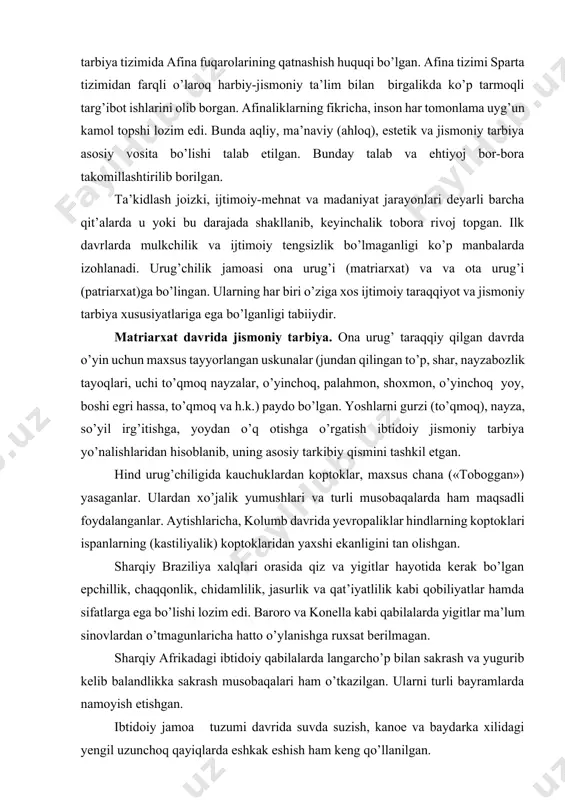 taraqqiyot va jismoniy tarbiya xususiyatlariga ega bo’lganligi tabiiydir. matriarxat davrida jismoniy tarbiya. ona urug’ taraqqiy qilgan davrda o’yin uchun maxsus tayyorlangan uskunalar (jundan qilingan to’p, shar, nayzabozlik tayoqlari, uchi to’qmoq nayzalar, o’yinchoq, palahmon, shoxmon, o’yinchoq yoy, boshi egri hassa, to’qmoq va h.k.) paydo bo’lgan. yoshlarni gurzi (to’qmoq), nayza, so’yil irg’itishga, yoydan o’q otishga o’rgatish ibtidoiy jismoniy tarbiya yo’nalishlaridan hisoblanib, uning asosiy tarkibiy qismini tashkil etgan. hind urug’chiligida kauchuklardan koptoklar, maxsus chana («toboggan») yasaganlar. ulardan xo’jalik yumushlari va turli musobaqalarda ham maqsadli foydalanganlar. aytishlaricha, kolumb davrida yevropaliklar hindlarning koptoklari ispanlarning (kastiliyalik) koptoklaridan yaxshi ekanligini tan olishgan. sharqiy braziliya xalqlari orasida qiz va yigitlar hayotida kerak bo’lgan epchillik, chaqqonlik, chidamlilik, jasurlik va qat’iyatlilik kabi qobiliyatlar hamda sifatlarga ega bo’lishi lozim edi. baroro va konella kabi qabilalarda yigitlar ma’lum sinovlardan o’tmagunlaricha hatto o’ylanishga ruxsat berilmagan. sharqiy afrikadagi ibtidoiy qabilalarda langarcho’p bilan sakrash va yugurib kelib balandlikka sakrash musobaqalari ham o’tkazilgan. ularni turli bayramlarda …