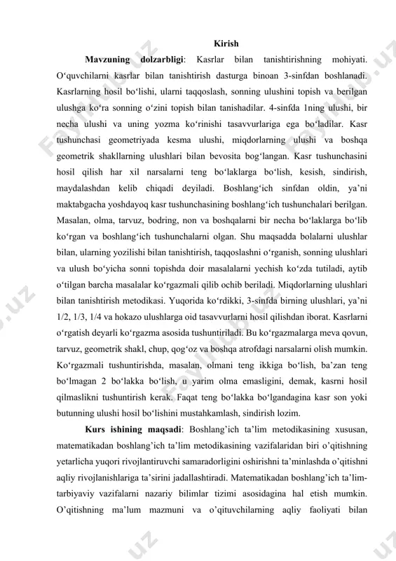 kesish, sindirish, maydalashdan kelib chiqadi deyiladi. kurs ishining obyekti: boshlang’ich sinfdan oldin, ya’ni maktabgacha yoshdayoq kasr tushunchasining boshlang’ich tushunchalari berilgan. masalan, olma, tarvuz, bodring, non va boshqalarni bir necha bo’laklarga bo’lib ko’rgan va boshlang’ich tushunchalarni olgan. shu maqsadda bolalarni ulushlar bilan tanishtirish, taqqoslashni o’rgatish, sonning ulushlari va ulushi bo’yicha sonni topishga doir masalalarni yechish ko’zda tutiladi. kurs ishi tuzulishi: mazkur ishi 2 bob , 4 reja , “xulosa” hamda foydalaniladigan adabiyotlar ro’yxatidan iborat. i bob kasrlar bilan tanishtirishning mohiyati 1.1 miqdorlarning ulushlari bilan tanishtirish metodikasi “ta'lim to'g'risidagi” qonun va “kadrlar tayyorlash milliy dasturi” o’zbekiston ta’lim tizimining asosiy tamoyillarini belgilaydi. ushbu hujjatlar ta'lim sifatini oshirish, kadrlar tayyorlash jarayonini modernizatsiya qilish va ta'lim tizimida innovatsiyalarni joriy etishga qaratilgan. ushbu qonun va dasturda ta’limning barcha darajalari uchun zaruriy talablar, o’quv dasturlari va metodologiyalar, shuningdek, o’qituvchilarni malakasini oshirish bo'yicha chora-tadbirlar ko'rsatilgan. ta’lim jarayonida zamonaviy texnologiyalarni qo'llash, o’quvchilarning ijodiy fikrlashini rivojlantirish va ularni amaliy ko’nikmalar …