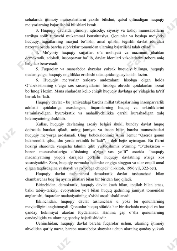 an iborat bo’lmog’i lozim. mana shulardan kelib chiqib huquqiy davlatga qo’yidagicha ta‘rif bersak bo’ladi. huquqiy davlat – bu jamiyatdagi barcha millat tabaqalarining insonparvarlik adolatli qoidalariga asoslangan, fuqarolarning huquq va erkinliklarini ta‘minlaydigan, byurokratik va mahalliychilikka qarshi kurashadigan xalq hokimyatining shaklidir. xullas, huquqiy davlatning asosiy belgisi shuki, bunday davlat huquq doirasida harakat qiladi, uning jamiyat va inson bilan barcha munosabatlari huquqiy me‘yorga asoslanadi. ulug’ bobokalonimiz amir temur “qaerda qonun hukmronlik qilsa, shu yerda erkinlik bo’ladi”, - deb bejiz aytmagan. bu fikrni hozirgi sharoitda yangicha tahmin qilib yurtboshimiz o’zining “o’zbekiston – bozor munosabatlariga o’tishning o’ziga xos yo’li” asarida “huquqiy madaniyatning yuqori darajada bo’lishi huquqiy davlatning o’ziga xos xususiyatidir. zero, huquqiy normalar odamlar ongiga singgan va ular orqali amal qilgan taqdirdagina yashaydi va ro’yobga chiqadi” (1-kitob, 1996 yil, 322-bet). huquqiy davlat tushunchasi demokratik davlat tushunchasi bilan chambarchas bog’liq ayrim jihatlari bilan bir biridan farq qiladi. birinchidan, demokratik, huquqiy davlat kuch bilan, inqilob bilan emas, …