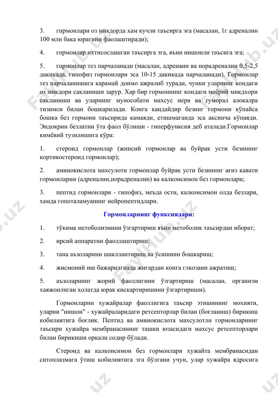 ормонлар тез парчаланади (масалан, адренаин ва норадреналин 0,5-2,5 дакикада, гипофиз гормонлари эса 10-15 дакикада парчаланади). гормонлар тез парчаланишига карамай доимо ажралиб туради, чунки уларнинг кондаги оз микдори сакланиши зарур. хар бир гормоннинг кондаги меёрий микдхори сакланиши ва уларнинг мунособати махсус нерв ва гуморал алокалра тизимси билан бошкарилади. конга кандайдир безннг гормони кўпайса бошка без гормони таъсирида камаяди, етишмаганда эса аксинча кўпаяди. эндокрин безлатни ўта фаол бўлиши - гиперфунксия деб аталади.гормонлар кимёвий тузилишига кўра: 1. стероид гормонлар (жинсий гормонлар ва буйрак усти безининг кортикостероид гормонлар); 2. аминокислота махсулоти гормонлар буйрак усти безининг ағиз кавати гормонларни (адреналин,норадреналин) ва калконсимон без гормонлари; 3. пептид гормонлари - гипофиз, меъда ости, калконсимон олда безлари, хамда гопоталамуанинг нейропептидлари. гормонларнинг функсиялари: 1. тўкима метоболизмини ўзгартириш яъни метоболик таъсирдан иборат; 2. ирсий аппаратни фаоллаштириш; 3. тана аъзоларини шакллантириш ва ўсишини бошкариш; 4. жисмоний иш бажарилганда жигардан конга глкозани ажратиш; 5. аъзоларнинг жорий фаоллигини ўзгартириш (масалан, организм хаяжонлнган холатда …
