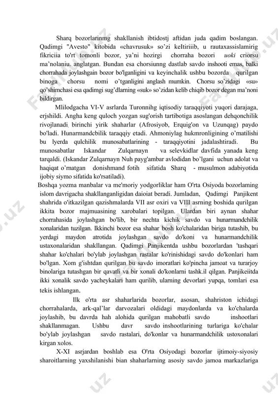 an juda qadim boslangan. qadimgi ''avesto" kitobida «chavrusuk» so’zi keitiriiib, u rautaxassislamirig fikriciia to'rt tomonli bozor, ya’ni hozirgi chorraha bozori uoki criorsu ma’nolaniu. anglatgan. bundan esa chorsiunng dastlab savdo inshooti emas, balki chorrahada joylashgain bozor bo'lganligini va keyinchalik ushbu bozorda qurilgan binoga chorsu nomi o’tganligini anglash mumkin. chorsu so’zidagi «su» qo’shimchasi esa qadimgi sug’dlarning «suk» so’zidan kelib chiqib bozor degan ma’noni bildirgan. mlilodgacha vi-v asrlarda turonnihg iqtisodiy taraqqiyoti yuqori darajaga, erjshildi. angha keng quloch yozgan sug'orish tartibotiga asoslangan dehqonchilik rivojlanadi, birinchi yirik shaharlar (afrosiyob, erquig'on va uzunqag) paydo bo'ladi. hunarmandcbilik taraqqiy etadi. ahmoniylag hukmronligining o’rnatilishi bu lyerda qulchilik munosabatlarining - taraqqiyotini jadalashtiradi. bu munosabatlar iskandar zulqarnayn va selevkidlar davfida yanada keng tarqaldi. (iskandar zulqarnayn nuh payg'ambar avlodidan bo’lgani uchun adolat va haqiqat o’rnatgan donishmand fotih sifatida sharq - musulmon adabiyotida ijobiy siymo sifatida ko'rsatiladi). boshqa yozma manbalar va me'moriy yodgorliklar ham o'rta osiyoda bozorlaming islom davrigacha shakllanganligidan daioiat beradi. jumladan, …