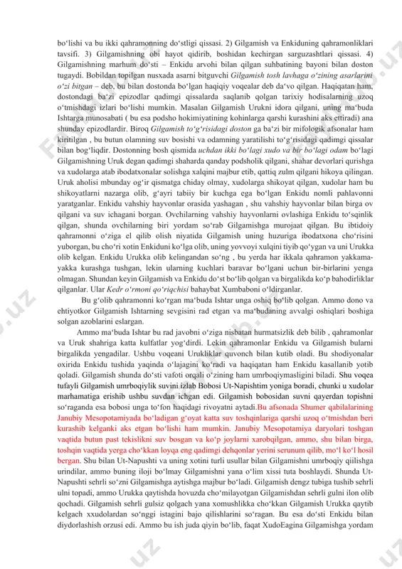 dostonning ayrim qismlarining mazmuni juda qadimgi shumeriylar davrida yaratilgan. masalan, gilgamishning marhum doʻsti enkiduning arvohi u dunyodan yana yer yuziga kelgan va gilgamishning odam oʻlganidan keyin nima boʻlishini arvohdan soʻragani toʻgʻrisidagi hikoya oʻsha qadimgi shumeriylar nusxasida ham bor. shumeriylarning gilgamish va aggi degan boshqa bir dostonida urukni qamal qilgan kish podshosi agga bilan gilgamish oʻrtasidagi kurash tasvirlangan. gilgamish koʻrsatgan qahramonliklar toʻgʻrisidagi epik qissalarning butun bir sikli mavjud boʻlgan boʻlishi juda ham mumkin boʻlgan hodisadir. dostonning asosiy qahramonlari nomi gilgamish va enkidu qadimgi shumeriylardan qolgan. gilgamishning dostondagi ayrim epizodik oʻrinlarini aks ettiruvchi oʻrinlari ham shumeriylardan qolgandir. urukninmg afsonaviy darajaga borib yetgan podshosi gilgamishning nomi shumerning eng qadimgi podsholari roʻyhatida saqlanib qolgan. bu doston nusxalaridan biri i bobil sulolasi davrida tuzilgan boʻlishi mumkin; saqlanib qolgan bir fragment bundan dalolat beradi; bu fragment dostonning keyingi zamondagi, ammo ancha toʻla yozilgan ossur nusxasidan keskin farq qiladi, u eramizdan avvalgi vii asrda podsho ashshurbanipalning nineviya …