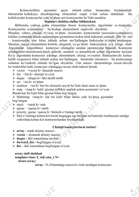 hi ketma-ketlik (sequence) bilan ishlash uchun mo‘ljallangan. iteratorlar (iterators) – bu konteynerga nisbatan ko‘rsatkich sifatida bo‘lgan obyektlar. ular massiv elementlariga ruxsat oluvchi ko‘rsatkichlar kabi, konteyner ichidagiga ruxsat olish imkoni beradi. · vector dinamik massiv · list chiziqli ro‘yxat · deque ikki tarafli tartib · set to‘plam · multiset har bir elementi noyob bo‘lishi shart emas to‘plam · map kalit/ qiymat juftlikni saqlash uchun assotsiativ ro‘yxat bunda har bir kalit bitta qiymat bilan bog‘langan. · multimap har bir kalit bilan ikkita yoki ko‘proq qiymatlar bog‘langan · stack stek · queue tartib · priority_queue birinchi o‘rindagi tartib · sinf a’zolariga ketma-ket kirish huquqiga ega bo'lgan ma'lumotlar tuzilmasini amalga oshirishda ketma-ket konteynerlardan foydalaniladi. chiziqli konteynerlarni turlari: · array - statik doimiy massiv; · vector – dynamik doimiy massiv; · deque - ikki tomonlama navbat; · forward_list - bog'langan ro'yxat; · list – ikki tomonlama bog'langan ro'yxat. array sinfi shabloni template struct array; array …