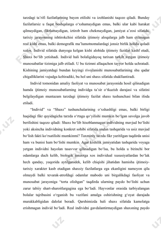 zilatlarining bayon etilishi va izohlanishi taqozo qiladi. bunday fazilatlarsiz u faqat boshqalarga o‘xshamaydigan emas, balki ular kabi harakat qilmaydigan, fikrlamaydigan, iztirob ham chekmaydigan, jamiyat a’zosi sifatida, tarixiy jarayonning ishtirokchisi sifatida ijtimoiy aloqalarga jalb ham etilmagan real kishi emas, balki demografik ma’lumotnomalardagi jonsiz birlik holida qoladi xolos. individ sifatida dunyoga kelgan kishi alohida ijtimoiy fazitlat kashf etadi, shaxs bo‘lib yetishadi. individ hali bolaligidayoq tarixan tarkib topgan ijtimoiy munosabatlar tizimiga jalb etiladi. u bu tizimni allaqachon tayyor holda uchratadi. kishining jamiyatdagi bundan keyingi rivojlanishi munosabatlarining shu qadar chigalliklarini vujudga keltiradiki, bu hol uni shaxs sifatida shakllantiradi. individ tomonidan amaliy faoliyat va munosabat jarayonida hosil qilinadigan hamda ijtimoiy munosabatlarning individga ta’sir o‘tkazish darajasi va sifatini belgilaydigan muntazam tarzdagi ijtimoiy fazilat shaxs tushunchasi bilan ifoda etiladi. “individ” va “shaxs” tushunchalarining o‘xshashligi emas, balki birligi haqidagi fikr quyidagicha tarzda o‘rtaga qo‘yilishi mumkin bo‘lgan savolga javob berilishini taqozo qiladi: shaxs bo‘lib hisoblanmagan individning mavjud bo‘lishi yoki …