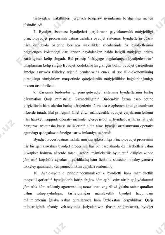 qtınsha kassa úzilisleriniń aldın alıw, byudjet orınlanıwınıń operativ aǵımdaǵı qadaǵalawın ámelge asırıw imkaniyatın beredi. byudjet procesi qatnasıwshılarınıń juwapkershiligi principibyudjet procesiniń hár bir qatnasıwshısı byudjet procesiniń hár bir basqıshında óz háreketleri ushın juwapker bolıwın názerde tutadı, sebebi mámleketlik byudjettiń qáliplesiwinde jámiettiń kópshilik aǵzaları - yuridikalıq hám fizikalıq shaxslar tikkeley yamasa tikkeley qatnasadı, keń jámiechiliktiń qarjıları esabınan q 10. ashıq-aydınlıq principindemámleketlik byudjetti hám mámleketlik maqsetli qorlardıń byudjetlerin kórip shıǵıw hám qabıl etiw tártip-qaǵıydalarınıń jámietlik hám mádeniy-aǵartıwshılıq tarawlarına engiziliwi ǵalaba xabar quralları ushın ashıq-aydınlıǵın, tastıyıqlanǵan mámleketlik byudjet haqqındaǵı málimlemeniń ǵalaba xabar qurallarında hám ózbekstan respublikası qarjı ministrliginiń rásmiy veb-saytında járiyalanıwın (basıp shıǵarılıwın), byudjet orınlanıwınıń barısı haqqındaǵı málimlemeniń ǵalaba xabar qurallarında basıp shıǵarılıwın, sonday-aq, qarjı ministrliginiń rásmiy veb-saytında jaylastır barlıq dárejedegi byudjetlerdi qáliplestiriw, kórip shıǵıw, qabıl etiw hám olardıń orınlanıwı esabın júrgiziw ózbekstan respublikasınıń milliy valyutası - sumda ámelge asırıladı. barlıq dárejedegi byudjetler birden-bir byudjet klassifikaciyası - dáramatlar hám qárejetlerdi klassifikaciya obektlerine qaray toparlawshı …