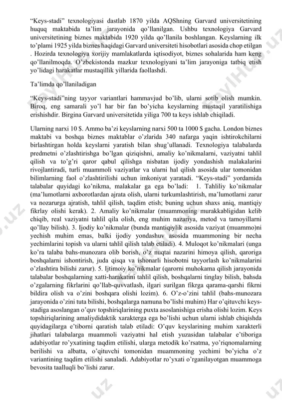 ta’lim jarayonida qo’llanilgan. ushbu texnologiya garvard universitetining biznes maktabida 1920 yilda qo’llanila boshlangan. keyslarning ilk to’plami 1925 yilda biznes haqidagi garvard universiteti hisobotlari asosida chop etilgan . hozirda texnologiya xorijiy mamlakatlarda iqtisodiyot, biznes sohalarida ham keng qo’llanilmoqda. o’zbekistonda mazkur texnologiyani ta’lim jarayoniga tatbiq etish yo’lidagi harakatlar mustaqillik yillarida faollashdi. ta’limda qo’llaniladigan “keys-stadi”ning tayyor variantlari hammavjud bo’lib, ularni sotib olish mumkin. biroq, eng samarali yo’l har bir fan bo’yicha keyslarning mustaqil yaratilishiga erishishdir. birgina garvard universitetida yiliga 700 ta keys ishlab chiqiladi. ularning narxi 10 $. ammo ba’zi keyslarning narxi 500 ta 1000 $ gacha. london biznes maktabi va boshqa biznes maktablar o’zlarida 340 nafarga yaqin ishtirokchilarni birlashtirgan holda keyslarni yaratish bilan shug’ullanadi. texnologiya talabalarda predmetni o’zlashtirishga bo’lgan qiziqishni, amaliy ko’nikmalarni, vaziyatni tahlil qilish va to’g’ri qaror qabul qilishga nisbatan ijodiy yondashish malakalarini rivojlantiradi, turli muammoli vaziyatlar va ularni hal qilish asosida ular tomonidan bilimlarning faol o’zlashtirilishi uchun imkoniyat yaratadi. “keys-stadi” …