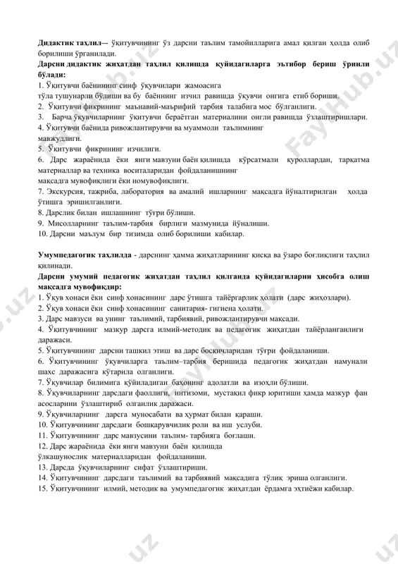 ___________________________________ __________________________________________________________________________ __________________________________________________________________________ __________________________________________________________________________ __________________________________________________________________________ таҳлил билан танишдим_____________________________________________________ кузатувчи(лар) ____________ кафедра мудири _______________________________ _______________________________ _______________________________ сана_________________ дарсларни таҳлил килиш мақсадларига мисоллар ўқувчиларга қўйилган ягона талабларнинг бажарилишини таҳлил қилиш. · ўқитишнинг техник воситаларидан фойдаланиш, кўргазмали ва тарқатма дидактик материалларнинг самарадорлиги. · дарс ва амалий машғулотларда ўқитувчи ва ўқувчи ҳамкорлиги. · дарсга тайёргарлиқ уни олиб бориш ва ташкил қилишнинг умумий услуби билан танишиш. · ўқув дастурини бажариш сифатини таҳлил қилиш. · илғор иш тажрибаларини ўрганиш ва таҳлил қилиш. дидактик таҳлил–- ўқитувчининг ўз дарсни таълим тамойилларига амал қилган ҳолда олиб борилиши ўрганилади. дарсни дидактик жиҳатдан таҳлил қилишда қуйидагиларга эътибор бeриш ўринли бўлади: 1. ўқитувчи баёнининг синф ўқувчилари жамоасига тўла тушунарли бўлиши ва бу баённинг изчил равишда ўқувчи онгига етиб бориши. 2. ўқитувчи фикрининг маънавий-маърифий тарбия талабига мос бўлганлиги. 3. барча ўқувчиларнинг ўқитувчи бeраётган матeриалини онгли равишда ўзлаштиришлари. 4. ўқитувчи баёнида ривожлантирувчи ва муаммоли таълимнинг мавжудлиги. 5. ўқитувчи фикрининг изчилиги. 6. дарс жараёнида ёки …