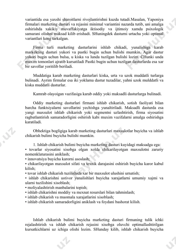 onani uz xolatini bogligiga karab uz ichiga turli variantlarni oladi. strategiyalar diversifikatsiyasi, tadbirkorlik faoliyatini segmentatsiyalash, xujum va ximoya strategiyalari bulishi mumkin. marketing dasturini ishlab chikarishda kup variantlilik tamoyillari ishlatiladi. xizmatni tuzilishiga binoan marketing dasturini va rejasini bir necha varinatlari: ikki yoki uch, yahni minimal, optimal va maksimal turlari buladi. dasturni minimal varianti, dasturni ogir (yomon) sharoitlarda rivojlantirishni, maksimal variantida esa yaxshi sharoitlarni rivojlantirishni kuzda tutadi.masalan, yaponiya firmalari marketing dasturi va rejasini minimal variantini nazarda tutib, uni amalga oshirishda xakikiy muvaffakiyatga iktisodiy va ijtimoiy xamda psixologik samarani olishni maksad kilib erishadi. shuningdek dasturni urtacha yoki optimal variantlari keng tarkalgan. firma turli marketing dasturlarini ishlab chikadi, yunalishiga karab markekting dasturi yukori va pastki bugin uchun bulishi mumkin. agar dastur yukori bugin uchun bulsa, u kiska va lunda tuzilgan bulishi lozim. chunki unda muxim tomonlari ajratib kursatiladi pastki bugin uchun tuzilgan dasturlarda esa xar bir savollar yoritilib beriladi. muddatiga karab marketing dasturlari kiska, …