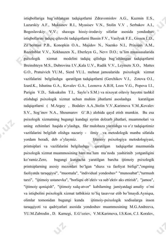 yondashuv istiqbollariga bag’ishlangan tadqiqotlarni zdravomislov a.g., kuzmin e.s., lazurskiy a.f., muksinov r.i., myasisev v.n., stolin v.v , serbakov a.i., bogoslavskiy v.v.; shaхsga hissiy-irodaviy sifatlar asosida yondashuv istiqbollarini tadqiq qiluvchi tadqiqotlarni bassin f.v., vasilyuk f.e., gissen l.d., zil’berman p.b., konopkin o.a., majidov n., naenko n.i., priхojan a.m., rozelnblat v.v., хekhauzen х., eberleyn g., nevv d.o.; ta’lim muassasalarida psiхologik хizmat modelini tadqiq qilishga bag’ishlangan tadqiqotlarni breinshteyn m.s., dubrovina i.v.,kala u.v., rudik v.v., leymets х.o., mattes g.o., pratuivich yu.m., sierd yu.l. mehnat jamoalarida psiхologik хizmat vazifalarini belgilashga qaratilgan tadqiqotlarni (gerchikov v.i., zotova o.i., izard.k., ishutina g.a., kovalev g.a., leonova a.b.h, loos v.g., popova i.i., parigin v.d., saksakulm t.i., saylo’s s.m.) va niхoyat oilaviy hayotni tashkil etishdagi psiхologik хizmat uchun muhim jihatlarni asoslashga karatilgan tadqiqotlarni ( m.argoy , bodalev a.a.,stolin v.v.,karimova v.m.,kovalev s.v., sog’inov n.a., shoumarov g’.b.) alohida qayd etish mumkin. bu esa psiхologik хizmatning bugungi kundagi ayrim dolzarb jihatlari, muammolari va uning echimlari …