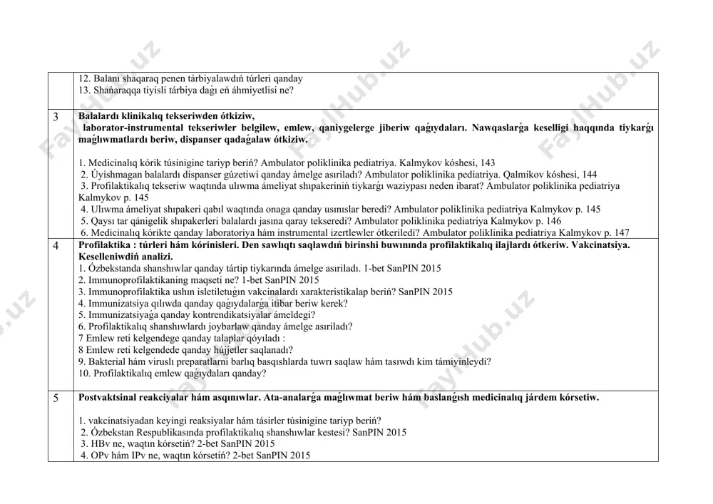 bet. 4. balanıń ómir anamnezin jıynaw qásiyetleri qanday? 5. shańaraqqa tiyisli anamnez ne? 6. kókirekjasındaǵı balalar kesellikleri anamnezin jıynaw qásiyetleri qanday? 7. balanı ob'ektiv tekseriwdiń tiykarǵı qaǵıydaları qanday? 8. uzaq múddette keshiwshi hám sozılmalı kesellikleri bolǵan nawqas balanıń ulıwma jaǵdayınıń awırlıǵı qanday kriteryalar boyınsha bahalanadı? 9. balanıń rawajlanıw basqıshları hám dáwirleri qanday kórsetkishler boyınsha ajratıladı? n. a. geppe 7 bet 10. nawqas balanı ob'ektiv tekseriwdiń tiykarǵı qaǵıydaları qanday? 11. balalar jası dáwirleriniń qásiyetleri qanday? 12. balanı shaqaraq penen tárbiyalawdıń túrleri qanday 13. shańaraqqa tiyisli tárbiya daǵı eń áhmiyetlisi ne? 3 balalardı klinikalıq tekseriwden ótkiziw, laborator-instrumental tekseriwler belgilew, emlew, qaniygelerge jiberiw qaǵıydaları. nawqaslarǵa keselligi haqqında tiykarǵı maǵlıwmatlardı beriw, dispanser qadaǵalaw ótkiziw. 1. medicinalıq kórik túsinigine tariyp beriń? ambulator poliklinika pediatriya. kalmykov kóshesi, 143 2. úyishmagan balalardı dispanser gúzetiwi qanday ámelge asıriladı? ambulator poliklinika pediatriya. qalmikov kóshesi, 144 3. profilaktikalıq tekseriw waqtında ulıwma ámeliyat shıpakeriniń tiykarǵı waziypası neden ibarat? ambulator poliklinika pediatriya …