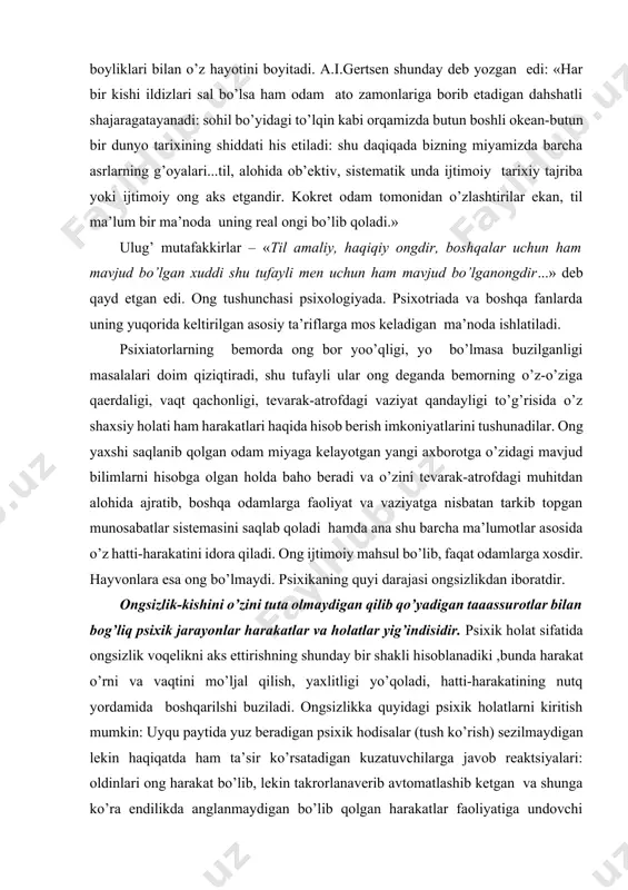 oyitadi. a.i.gertsen shunday deb yozgan edi: «har bir kishi ildizlari sal bo’lsa ham odam ato zamonlariga borib etadigan dahshatli shajaragatayanadi: sohil bo’yidagi to’lqin kabi orqamizda butun boshli okean-butun bir dunyo tarixining shiddati his etiladi: shu daqiqada bizning miyamizda barcha asrlarning g’oyalari...til, alohida ob’ektiv, sistematik unda ijtimoiy tarixiy tajriba yoki ijtimoiy ong aks etgandir. kokret odam tomonidan o’zlashtirilar ekan, til ma’lum bir ma’noda uning real ongi bo’lib qoladi.» ulug’ mutafakkirlar – «til amaliy, haqiqiy ongdir, boshqalar uchun ham mavjud bo’lgan xuddi shu tufayli men uchun ham mavjud bo’lganongdir...» deb qayd etgan edi. ong tushunchasi psixologiyada. psixotriada va boshqa fanlarda uning yuqorida keltirilgan asosiy ta’riflarga mos keladigan ma’noda ishlatiladi. psixiatorlarning bemorda ong bor yoo’qligi, yo bo’lmasa buzilganligi masalalari doim qiziqtiradi, shu tufayli ular ong deganda bemorning o’z-o’ziga qaerdaligi, vaqt qachonligi, tevarak-atrofdagi vaziyat qandayligi to’g’risida o’z shaxsiy holati ham harakatlari haqida hisob berish imkoniyatlarini tushunadilar. ong yaxshi saqlanib qolgan odam miyaga kelayotgan yangi …