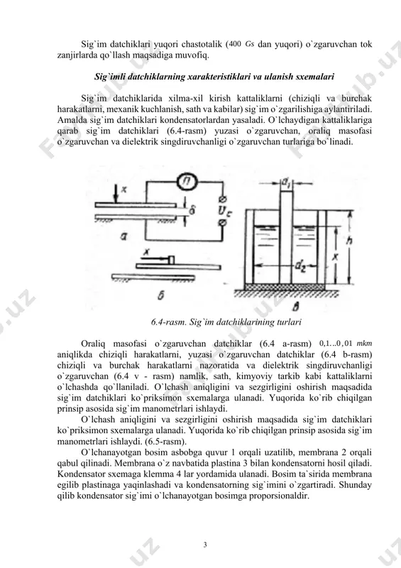 atorni buzlishiga olib keladi. havo uchun ishdan chiqarish kuchlanishi uchun taxminan ni tashkil qiladi. yuqori sezgirlikli sigi`mli mikrometrlarda havo bo'shlig'ining minimal masofasi ni tashkil qiladi. tekis sig`imli datchikning sezgirligini (6.2) differensial tenglama yordamida hisoblaymiz: (6.3) (6.3) tenglama va (6.1-rasm, b) grafikda sezgirlik mumkin bo'lgan harakatlar oralig'ida doimiy emas. kirish signali kichik bo`lganda va plastina oralig`i tez kichrayganda u maksimal qiymatga erishadi. ko`prikning chiqish qismidagi kuchlanish qiymatini oshirish uchun o`zgaruvchan tok bo`yicha sig`imli datchikning sezgirligini ko`prikli sxemaga ulashimiz kerak. biroq bu yerda plastinkalar orasidagi bo`shliq xavfli ekanini inobatga olishimiz kerak. kuchlanish manbaini yetarli darajada oshirish uchun kondensator qoplamalari orasiga yupqa slyuda plastinkasi o`rnatiladi. o`lchov sxemasida sig`imli datchikni sezgirlikni oshirish uchun, kuchlanish manbasidagi chastotani oshirish kerak. shu bilan birga, o`lshash xatoligini kamaytirish uchun maxsus ekranlashtirilgan turli xil o`tkazgichlar kerak. 6.4-rasm. bosimni o`lchovchi sig`im datchigi bosimni o`lchovchi sig`imli datchik 6.4-rasmda keltirilgan bo`lib, bunda bitta kondenastor qoplamasi tekis aylana membrana 1 hisoblanadi va bosim …