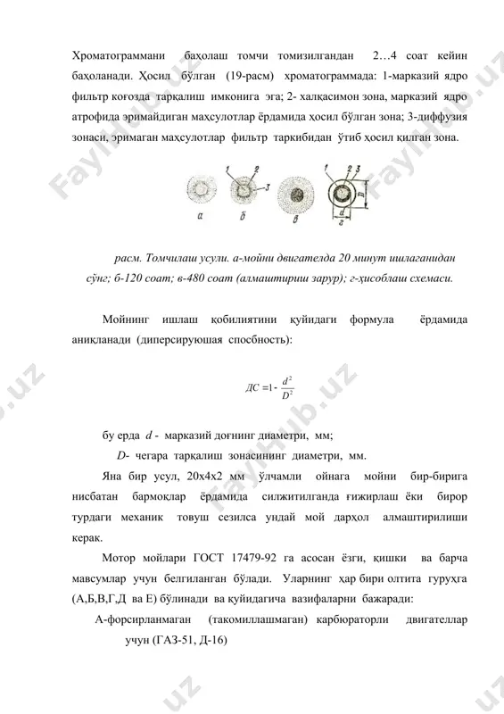 маган маҳсулотлар фильтр таркибидан ўтиб ҳосил қилган зона. расм. томчилаш усули. а-мойни двигателда 20 минут ишлаганидан сўнг; б-120 соат; в-480 соат (алмаштириш зарур); г-ҳисоблаш схемаси. мойнинг ишлаш қобилиятини қуйидаги формула ёрдамида аниқланади (диперсируюшая спосбность): бу ерда d - марказий доғнинг диаметри, мм; d- чегара тарқалиш зонасининг диаметри, мм. яна бир усул, 20х4х2 мм ўлчамли ойнага мойни бир-бирига нисбатан бармоқлар ёрдамида силжитилганда ғижирлаш ёки бирор турдаги механик товуш сезилса ундай мой дарҳол алмаштирилиши керак. мотор мойлари гост 17479-92 га асосан ёзги, қишки ва барча мавсумлар учун белгиланган бўлади. уларнинг ҳар бири олтита гуруҳга (а,б,в,г,д ва е) бўлинади ва қуйидагича вазифаларни бажаради: а-форсирланмаган (такомиллашмаган) карбюраторли двигателлар учун (газ-51, д-16) б1 - кам форсирланган карбюраторли двигателллар учун ( газ-52, 66, 69, зил- 164) б2 - кам форсирланган дизеллар учун (д-25, д-10, д-60) в1- ўрта форсирланган карбюраторли двигателлар учун (газ-21, газ-53, зил-130, москвич-407). в2-ўрта форсирланган дизеллар учун ( д-37, д-50, мд-14, ямз-236, а-01) г1- …