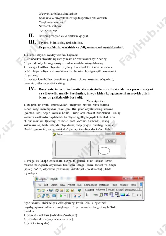 iq va savollar beriladi. 1. qo’shimcha savollarga javob beradi, topshiriqlarni bajaradi. 2. vazifalarni yozib oladi. asosiy tushunchalar: mavzuni yoritish. darsning borishi: 1. tashkiliy qism: o’quvchilar bilan salomlashish xonani va o’quvchilarni darsga tayyorliklarini kuzatish yo’qlamani aniqlash navbatchi axboroti. siyosiy daqiqa. 1. darsning maqsad va vazifalarini qo’yish. 1. tayanch bilimlarning faollashtirish. uyga vazifalarini tekshirish va o’tilgan mavzuni mustahkamlash. 1. listbox obyekti qanday vazifani bajaradi? 2. combobox obyektining asosiy xossalari vazifalarini aytib bering. 3. spinedit obyektining asosiy xossalari vazifalarini aytib bering. 4. ilovaga listbox obyektini joylang. bu obyektni asaka zavodida ishlab chiqariladigan avtomashinalardan birini tanlaydigan qilib xossalarini o‘zgartiring. 5. ilovaga combobox obyektini joylang. uning xossalari o‘zgartirib, unga viloyatlar ro‘yxatini kiriting. 1. dars materiallarini tushuntirish (materiallarni tushuntirish dars prezentatsiyasi va videorolik, amaliy harakatlar, tayyor ishlar ko’rgazmasini namoyish qilish bilan birgalikda olib boriladi). nazariy qism: 1. delphining grafik imkoniyatlari. delphida grafika bilan ishlash uchun keng imkoniyatlar yaratilgan. bir qator obyektlarning canvas (polotno, sirt) degan xossasi …