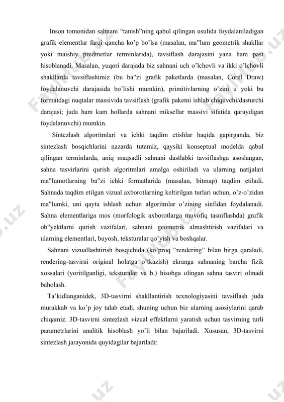 anligi, teksturalar va b.) hisobga olingan sahna tasviri olinadi baholash. ta’kidlanganidek, 3d-tasvirni shakllantirish texnologiyasini tavsiflash juda murakkab va ko’p joy talab etadi, shuning uchun biz ularning asosiylarini qarab chiqamiz. 3d-tasvirni sintezlash vizual effektlarni yaratish uchun tasvirning turli parametrlarini analitik hisoblash yo’li bilan bajariladi. xususan, 3d-tasvirni sintezlash jarayonida quyidagilar bajariladi: · predmet o’lchamlari haqidagi axborotlarni tahlil qilish yo’li bilan predmetgacha bo’lgan masofani baholash (ob‟yekt qancha kam bo’lsa – u shunchalik uzoq bo’ladi); · predmetlarni birini boshqasi ustiga qo’yish ketma-ketligi baholash (qaysi yuqori bo’lsa – o’sha yaqin bo’ladi); · perspektiv effektlardan foydalanish hisobiga fazo chuqurligini belgilash, ya‟ni uzoqqa cho’zilgan parallel chiziqlarning vizual yaqinlashishi; · predmetlardagi yorug’lik effektlarining tahlili (soyalar, shu'lalar va b.). tasvirlarni sintezlash bosqichlari yuqorida keltirilgan effektlarni olish uchun uch o’lchovli tasvirni ikki o’lchovli proeksiyalar ko’rinishida monitor ekraniga sintezlash jarayoni 3d-konveyer deb ataladigan model bo’yicha quriladi. 3d-konveyer quyidagi asosiy bosqichlarga ajratiladi: ob’yekt sirtining geometrik modeli qurish uning tayanch nuqtalarini uch o’lchovli …