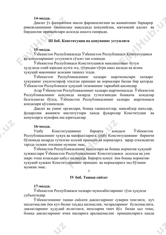 ўзбекистон республикасининг халқаро шартномасида ўзбекистон республикасининг қонунида назарда тутилганидан бошқача қоидалар белгиланган бўлса, ўзбекистон республикасининг халқаро шартномаси қоидалари қўлланилади. давлат ва унинг органлари, бошқа ташкилотлар, мансабдор шахслар, фуқаролик жамияти институтлари ҳамда фуқаролар конституция ва қонунларга мувофиқ иш юритадилар. 16-модда. ушбу конституциянинг бирорта қоидаси ўзбекистон республикасининг ҳуқуқ ва манфаатларига, ушбу конституциянинг биринчи бўлимида назарда тутилган асосий принцип ва нормаларга зарар етказадиган тарзда талқин этилиши мумкин эмас. ўзбекистон республикасининг қонунлари ва бошқа норматив ҳуқуқий ҳужжатлари ўзбекистон республикасининг конституцияси асосида ва уни ижро этиш юзасидан қабул қилинади. бирорта қонун ёки бошқа норматив-ҳуқуқий ҳужжат конституциянинг принцип ва нормаларига зид бўлиши мумкин эмас. 5 iv боб. ташқи сиёсат 17-модда. ўзбекистон республикаси халқаро муносабатларнинг тўла ҳуқуқли субъектидир. ўзбекистоннинг ташқи сиёсати давлатларнинг суверен тенглиги, куч ишлатмаслик ёки куч билан таҳдид қилмаслик, чегараларнинг бузилмаслиги, давлатларнинг ҳудудий яхлитлиги, низоларни тинч йўл билан ҳал этиш, бошқа давлатларнинг ички ишларига аралашмаслик принципларига ҳамда халқаро ҳуқуқнинг умумэътироф этилган бошқа принцип ва нормаларига …