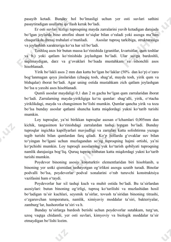 bo‘ladi va butun yoki uning ayrim qismini avariya holatiga keltiradi. er osti suvlari tuproqlarning strukturasiga, fizik holatiga va mexanik xususiyatlariga katta ta’sir qilib, asosning yuk ko‘taruvchanlik xususiyatini kamaytiradi. agar tuproq tarkibida suvda oson eriydigan moddalar (gipo) bo‘lsa, uning erishi natijasida asosda g‘ovaklar hosil bo‘lib, uning yuk ko‘taruvchanligi pasayib ketadi. bunday hol bo‘lmasligi uchun yer osti suvlari sathini pasaytiradigan usullarni qo‘llash kerak bo‘ladi. er osti suvlari tezligi tuproqning mayda zarralarini yuvib ketadigan darajada bo‘lgan joylarda bino atrofini shunt to‘siqlar bilan o‘raladi yoki asosga ma’lum chuqurlikda drenaj trubalari o‘rnatiladi. asoslar tuproq tarkibiga, strukturasiga va joylashish xarakteriga ko‘ra har xil bo‘ladi. toshloq asos bir butun massa ko‘rinishida (granitlar, kvartsitlar, qum toshlar va b.) yoki qatlam ko‘rinishida joylashgan bo‘ladi. ular suvga bardoshli, siqilmaydigan, darz va g‘ovaklari bo‘lsada mustahkam va ishonchli asos hisoblanadi. yirik bo‘lakli asos 2 mm dan katta bo‘lgan bo‘laklar (50% dan ko‘p) o‘zaro bog‘lanmagan qoya jinslaridan (chaqiq tosh, shag‘al, mayda tosh, yirik …