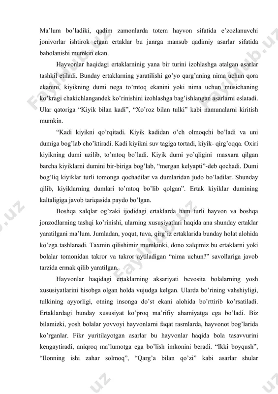 kiyik dumi yo’qligini masxara qilgan barcha kiyiklarni dumini bir-biriga bog’lab, “mergan kelyapti”-deb qochadi. dumi bog’liq kiyiklar turli tomonga qochadilar va dumlaridan judo bo’ladilar. shunday qilib, kiyiklarning dumlari to’mtoq bo’lib qolgan”. ertak kiyiklar dumining kaltaligiga javob tariqasida paydo bo’lgan. boshqa xalqlar og’zaki ijodidagi ertaklarda ham turli hayvon va boshqa jonzodlarning tashqi ko’rinishi, ularning xususiyatlari haqida ana shunday ertaklar yaratilgani ma’lum. jumladan, yoqut, tuva, qirg’iz ertaklarida bunday holat alohida ko’zga tashlanadi. taxmin qilishimiz mumkinki, dono xalqimiz bu ertaklarni yoki bolalar tomonidan takror va takror aytiladigan “nima uchun?” savollariga javob tarzida ermak qilib yaratilgan. hayvonlar haqidagi ertaklarning aksariyati bevosita bolalarning yosh xususiyatlarini hisobga olgan holda vujudga kelgan. ularda bo’rining vahshiyligi, tulkining ayyorligi, otning insonga do’st ekani alohida bo’rttirib ko’rsatiladi. ertaklardagi bunday xususiyat ko’proq ma’rifiy ahamiyatga ega bo’ladi. biz bilamizki, yosh bolalar yovvoyi hayvonlarni faqat rasmlarda, hayvonot bog’larida ko’rganlar. fikr yuritilayotgan asarlar bu hayvonlar haqida bola tasavvurini kengaytiradi, aniqroq ma’lumotga ega bo’lish imkonini beradi. …
