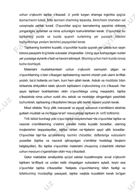 utadi. bitta tasmani shamning tepasida, ikkinchisini shamdan sal uzoqroqda ushlab turadi. oʼquvchilar qogʼoz tasmalarning qaysinisi oldinroq yonganligini aytishlari va nima uchunligini tushuntirishlari kerak. oʼquvchilar bu tajribaning yozda va kuzda quyosh nurlarining yer yuzasini isitishini tushuntirishga yordam berishini payqashlari kerak. tajribaning borishini kuzatib, oʼquvchilar kuzda quyosh yer ustida kun sayin tobora pasayishi toʼgʼrisida xulosalar chiqaradilar. uning qiya tushayotgan nurlari yer yuzasiga siyranib oʼtadi va havoni isitmaydi. shuning uchun ham kuzda sovuq tusha boshlaydi. materialni mustahkamlash uchun oʼqituvchi namoyish qilgan va oʼquvchilarning oʼzlari oʼtkazgan tajribalarning rasmini chizish yoki ularni ta‘riflab yozish, ba‘zi hollarda uni ham, buni ham qilish kerak. asbob va moddalar bilan ishlashda ehtiyotlikni talab qiluvchi tajribalarni oʼqituvchining oʼzi oʼtkazadi. har qaysi tajribani boshlashdan oldin oʼquvchilarga uning maqsadini, tajriba oʼtkazishda nima uchun xuddi shu asbob va moddalar olinganligini yaxshilab tushuntirish, tajribaning oʼtkazilishini hikoya qilib berish rejasini yozish kerak. misol sifatida “koʼp yillik manzarali va piyozli sabzavot oʼsimliklarni ekishda gullash muddati va …