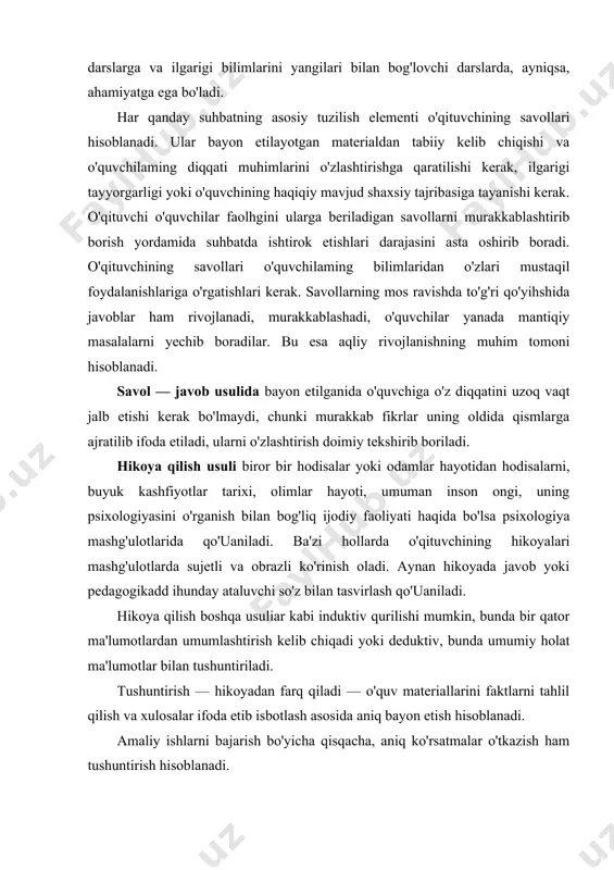 elgilanadi. suhbat natijasida o'quvchilar o'qituvchi rahbarligi ostida ma'lum xulosaga kelishlari, umumlashtirishlari kerak. u o'qituvchilarga noma'ium materiallardan qurilmasligi kerak: o'quvchilarda bo'lmagan bilimlarni ulardan qiynab talab etishga vaqtni bekorga o'tkazish mumkin emas. suhbat yakunlovchi yoki umumlashtiruvchi darslarga va ilgarigi bilimlarini yangilari bilan bog'lovchi darslarda, ayniqsa, ahamiyatga ega bo'ladi. har qanday suhbatning asosiy tuzilish elementi o'qituvchining savollari hisoblanadi. ular bayon etilayotgan materialdan tabiiy kelib chiqishi va o'quvchilaming diqqati muhimlarini o'zlashtirishga qaratilishi kerak, ilgarigi tayyorgarligi yoki o'quvchining haqiqiy mavjud shaxsiy tajribasiga tayanishi kerak. o'qituvchi o'quvchilar faolhgini ularga beriladigan savollarni murakkablashtirib borish yordamida suhbatda ishtirok etishlari darajasini asta oshirib boradi. o'qituvchining savollari o'quvchilaming bilimlaridan o'zlari mustaqil foydalanishlariga o'rgatishlari kerak. savollarning mos ravishda to'g'ri qo'yihshida javoblar ham rivojlanadi, murakkablashadi, o'quvchilar yanada mantiqiy masalalarni yechib boradilar. bu esa aqliy rivojlanishning muhim tomoni hisoblanadi. savol — javob usulida bayon etilganida o'quvchiga o'z diqqatini uzoq vaqt jalb etishi kerak bo'lmaydi, chunki murakkab fikrlar uning oldida qismlarga ajratilib ifoda etiladi, …