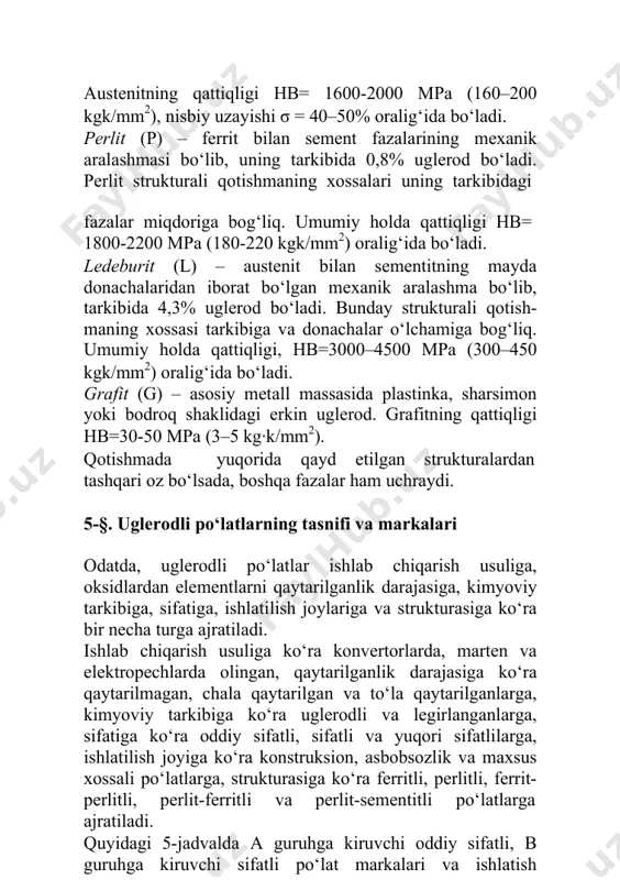 at bo‘lgan mexanik aralashma bo‘lib, tarkibida 4,3% uglerod bo‘ladi. bunday strukturali qotish-maning xossasi tarkibiga va donachalar o‘lchamiga bog‘liq. umumiy holda qattiqligi, hb=3000–4500 mpa (300–450 kgk/mm2) oralig‘ida bo‘ladi. grafit (g) – asosiy metall massasida plastinka, sharsimon yoki bodroq shaklidagi erkin uglerod. grafitning qattiqligi hb=30-50 mpa (3–5 kg·k/mm2). qotishmada yuqorida qayd etilgan strukturalardan tashqari oz bo‘lsada, boshqa fazalar ham uchraydi. 5-§. uglerodli po‘latlarning tasnifi va markalari odatda, uglerodli po‘latlar ishlab chiqarish usuliga, oksidlardan elementlarni qaytarilganlik darajasiga, kimyoviy tarkibiga, sifatiga, ishlatilish joylariga va strukturasiga ko‘ra bir necha turga ajratiladi. ishlab chiqarish usuliga ko‘ra konvertorlarda, marten va elektropechlarda olingan, qaytarilganlik darajasiga ko‘ra qaytarilmagan, chala qaytarilgan va to‘la qaytarilganlarga, kimyoviy tarkibiga ko‘ra uglerodli va legirlanganlarga, sifatiga ko‘ra oddiy sifatli, sifatli va yuqori sifatlilarga, ishlatilish joyiga ko‘ra konstruksion, asbobsozlik va maxsus xossali po‘latlarga, strukturasiga ko‘ra ferritli, perlitli, ferrit-perlitli, perlit-ferritli va perlit-sementitli po‘latlarga ajratiladi. quyidagi 5-jadvalda a guruhga kiruvchi oddiy sifatli, в guruhga kiruvchi sifatli po‘lat markalari …