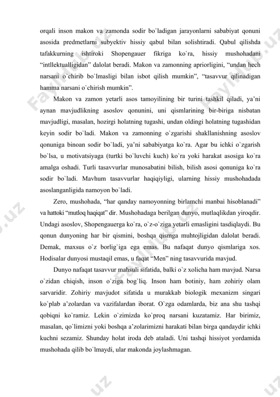 um tasavvurlar haqiqiyligi, ularning hissiy mushohadada asoslanganligida namoyon bо`ladi. zero, mushohada, “har qanday namoyonning birlamchi manbai hisoblanadi” va hattoki “mutloq haqiqat” dir. mushohadaga berilgan dunyo, mutlaqlikdan yiroqdir. undagi asoslov, shopengauerga kо`ra, о`z-о`ziga yetarli emasligini tasdiqlaydi. bu qonun dunyoning har bir qismini, boshqa qismga muhtojligidan dalolat beradi. demak, maxsus о`z borlig`iga ega emas. bu nafaqat dunyo qismlariga xos. hodisalar dunyosi mustaqil emas, u faqat “men” ning tasavvurida mavjud. dunyo nafaqat tasavvur mahsuli sifatida, balki о`z xolicha ham mavjud. narsa о`zidan chiqish, inson о`ziga bog`liq. inson ham botiniy, ham zohiriy olam sarvaridir. zohiriy mavjudot sifatida u murakkab biologik mexanizm singari kо`plab a’zolardan va vazifalardan iborat. о`zga odamlarda, biz ana shu tashqi qobiqni kо`ramiz. lekin о`zimizda kо`proq narsani kuzatamiz. har birimiz, masalan, qо`limizni yoki boshqa a’zolarimizni harakati bilan birga qandaydir ichki kuchni sezamiz. shunday holat iroda deb ataladi. uni tashqi hissiyot yordamida mushohada qilib bо`lmaydi, ular makonda joylashmagan. shopengauerning ishonchiga kо`ra, ana shu …
