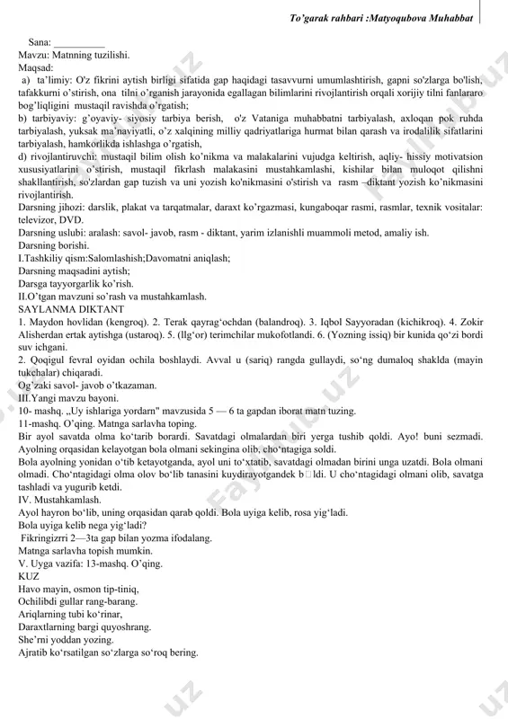 ldirilgan fikr. 3. gap va so'zlar orqali bildirilgan fikr. test savoli doskaga yozib qo'yiladi. o'qituvchi javoblarni bir-ma-bir aytadi. o'quvchilar diqqat bilan tinglab, to'g'ri javobni raqamli kartochkalar bilan ko'rsatadilar. yoki har bir o'quvchiga test yozilgan kartochkalar tarqatib chiqiladi. o'quvchilar bir daqiqa ichida javoblarni qalamda belgilab, testni o'qituvchiga topshiradilar. kartochkalarning orqa tomoniga o'quvchining ismi, familiyasi yozib qo'yilgan bo'ladi. o'qituvchi tezgina ularni ko'rib chiqib, javoblarni e’lon qiladi. 5. o'quvchilarning gap haqidagi bilimlarini mustahkamlash. buning uchun 6- mashq ustida ishlanadi. mashqdagi gaplarni mustaqil ichda o'qishga topshiriladi. so'ngra 2—3 o'quvchiga gaplar ovoz chiqarib o'qitiladi. shundan so'ng darslik olib qo'yiladi. o'qituvchi o'quvchilardan gap haqidagi bilimlarini so'zlab berishni talab etadi. 6. uyga vazifa: 7- mashq. mashqni bajarishda har bir gap oxirini aniqlash va tegishli tinish belgisini qo'yishni unutmaslik aytiladi. gaplarning oxiriga qanday tinish belgilari qo'yilishi aniqlab olinadi. 7. o'quvchilar bilimini baholash. sana: __________ mavzu: matn darsning maqsadi: gap haqidagi tushunchalarni mustahkamlash, matn tuzishga o'rgatish, topqirlik, ziyraklik qobiliyatlarini …