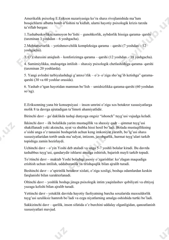 salish, yetuklikka intilish g’oyasi mavjudligi sababli bolalik, o’smirlik, o’spirinlik davrlari yotadi, xolos. a.v.petrovskiy inson taraqqiyotining bir tekist jixatini olib o’rgangan bo’lsalar, bundan farqli o’laroq u shaxs shakillanishining prosotsial va asotsial bosqichlari mavjud bo’lishi mumkinligini takidlab o’tadi. 1. ilk bolalik (maktabgacha yoshidan oldingi davr)- tug’ulgandan to 3 yoshgacha 2. bog’cha yoshi davri -3 yoshdan 7 yoshgacha. 3. kichik maktab yoshidagi o’quvchi davri – 7 yoshdan to 11 yoshgacha. 4. o’rta sinf o’quvchisi (o’smirlik) davri -11 yoshdan 15 yoshgacha. 5. yuqori sinf o’quvchisi (ilk o’spirinlik) davri -15 yoshdan to 17 yoshgacha l.s.vigotskiy jahon psixologlari shaxsning tuzilish va rivojlanishiga oid nazariyalarni tanqidiy tahlil qilib, kamolotni vujudga keltiruvchi ruhiy yangilanishlardan kelib chiqqan holda quyidagi bosqichlariga ajratadi. 1. chaqaloqlik davri inqirozi(krizisi). 2. go’daklik davri – 2 oydan 1 yoshgacha. bir yasharlik inqiroz. 3. ilk bolalik davri -1 yoshdan 3 yoshgacha. 3 yasharlik inqiroz. 4. maktabgacha yoshdagi davr -3 yoshdan 7 yoshgacha. 7 yasharlik inqiroz. 5.maktab …