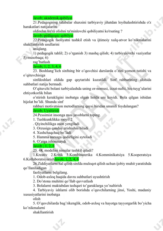 dagogik faoliyatni tashkil etish va ijtimoiy xulq-atvor ko’nikmalarini shakllantirish usullarini aniqlang. 1) pedagogik tahlil; 2) o’rganish 3) mashq qilish; 4) tarbiyalovchi vaziyatlar 5) musobaqa; 6) rag’batlash javob; 1, 2, 3, 4, 6 23. boshlang’iich sinfning bir o’quvchisi darslarda o’zini yomon tutishi va o’qituvchisiga sinfdoshlari oldida gap qaytarishi kuzatildi. sinf rahbarining alohida suhbatlari natija bermadi. o’qituvchi bolani tarbiyalashda uning or-nomusi, izzat-nafsi, his-tuyg’ularini ehtiyotkorlik bilan o’stirish kerakligini inobatga olgan holda uni koyidi. bola qilgan ishidan hijolat bo’ldi. shunda sinf rahbari motivatsion metodlarning qaysi biridan unumli foydalangan? javob; uyaltirish 24.pessimist insonga mos javoblarni toping. 1. tushkunklikka moyil 2 . qiyinchilikga oson yengiladi 3. orzusiga qanday erishishni biladi 4. xushchaqchaq bo’ladi 5. hamma narsaga qodirligini aytoladi 6. o’ziga ishonmaydi javob ; 1, 2, 6 25. 4k modelini nimalar tashkil qiladi? 1.kreativ 2.kritik 3.kombinaterika 4.komminikatsiya 5.kooperatsiya 6.kollaboratsiyarishjavob; 1, 2, 4, 6 26.ziddiyatlarni hal qilish sinfda muloqot qilish uchun ijobiy muhit yaratishda qo’llaniladigan faoliyatlarni belgilang. 1. …
